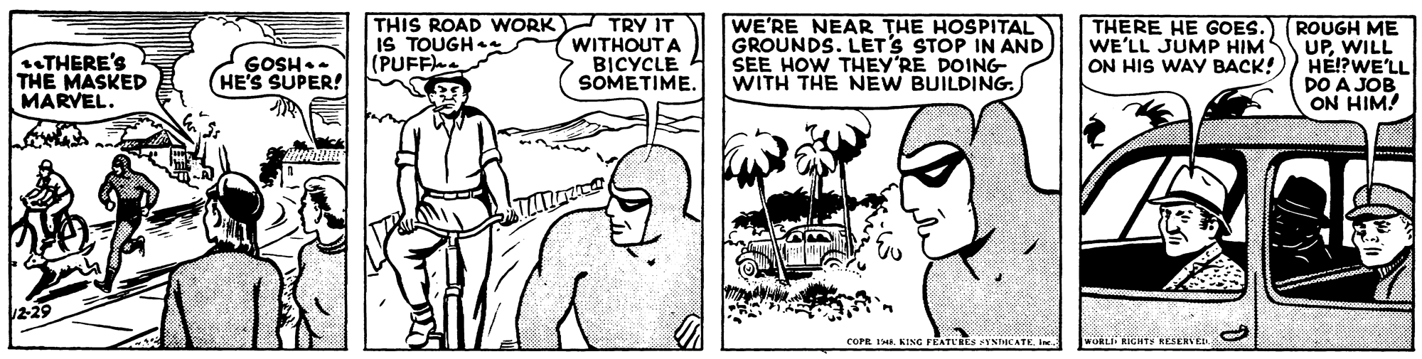Font OCR: THERE'S THE MASKED MARVEL. THIS ROAD WNORK) IS TOUGH (PUFF TRY IT WITHOUTA BICYCLE SOMETIME. WE'RE NEAR THE HOSPITAL GROUNDS. LET'S STOP IN AND SEE HOW THEY'RE DOING WITH THE NEW BUILDING. THERE HE GOES. WE'LL JUMP HIM ON HIS WAY BACK! ROUGH ME UPWILL HE!?WE'LL DO A JOB ON HIM! GOSH.. (HE'S SUPER! COPR 1. KING FEATLRES FYNDICATE. Ine WORLI RIGHTS RESERVED THERE'S THE MASKED MARVEL. THIS ROAD WNORK) IS TOUGH (PUFF TRY IT WITHOUTA BICYCLE SOMETIME. WE'RE NEAR THE HOSPITAL GROUNDS. LET'S STOP IN AND SEE HOW THEY'RE DOING WITH THE NEW BUILDING. THERE HE GOES. WE'LL JUMP HIM ON HIS WAY BACK! ROUGH ME UPWILL HE!?WE'LL DO A JOB ON HIM! GOSH.. (HE'S SUPER! COPR 1. KING FEATLRES FYNDICATE. Ine WORLI RIGHTS RESERVED