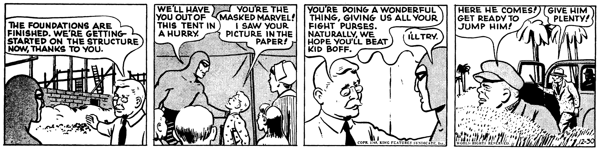 Line OCR: WE'LL HAVE YOU'RE THE YOU OUT OF MASKED MARVEL! I SAW YOUR PICTURE IN THE PAPER! YOU'RE DOING A WONDERFUL THINGGIVING US ALL YOUR FIGHT PURSES. NATURALLYWE HOPE YOU'LL BEAT KID BOFF. HERE HE COMES!)(GIVE HIM GET READY To JUMP HIM! PLENTY! THE FOUNDATIONS ARE FINISHED. WE'RE GETTING STARTED ON THE STRUCTURE NOWTHANKS TO YOU. THIS TENT IN A HURRY ILLTRY. COPR KING FEATUREE SYNIACATE t WE'LL HAVE YOU'RE THE YOU OUT OF MASKED MARVEL! I SAW YOUR PICTURE IN THE PAPER! YOU'RE DOING A WONDERFUL THINGGIVING US ALL YOUR FIGHT PURSES. NATURALLYWE HOPE YOU'LL BEAT KID BOFF. HERE HE COMES!)(GIVE HIM GET READY To JUMP HIM! PLENTY! THE FOUNDATIONS ARE FINISHED. WE'RE GETTING STARTED ON THE STRUCTURE NOWTHANKS TO YOU. THIS TENT IN A HURRY ILLTRY. COPR KING FEATUREE SYNIACATE t