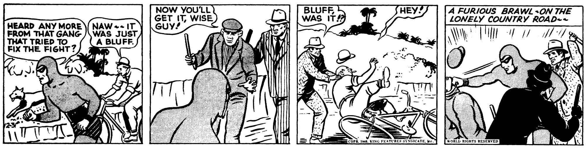 Drawing OCR: NOW YOU'LL GET ITWISE GUY! BLUFFWAS IT! HEY! A FURIOUS BRAWL ON THE LONELY COUNTRY ROAD-e HEARD ANY MORE NAW . IT FROM THAT GANG THAT TRIED TO FIX THE FIGHT? WAS JUST A BLUFF. COPR 1 KING FEATURES SYNIACATEr. ORLD RIGHTS RESERVED NOW YOU'LL GET ITWISE GUY! BLUFFWAS IT! HEY! A FURIOUS BRAWL ON THE LONELY COUNTRY ROAD-e HEARD ANY MORE NAW . IT FROM THAT GANG THAT TRIED TO FIX THE FIGHT? WAS JUST A BLUFF. COPR 1 KING FEATURES SYNIACATEr. ORLD RIGHTS RESERVED