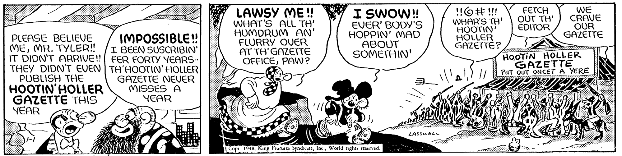 Font OCR: PLEASE BELIEVE MEMR. TYLER!! IT DIDN'T ARRIVE!! THEY DIDN'T EVEN PUBLISH THE HOOTIN'HOLLER GAZETTE THIS YEAR IMPOSSIBLE!! I BEEN SUSCRIBIN' FER FORTY YEARS. TH'HOOTIN' HOLLER GAZETTE NEVER MISSES A YEAR LAWSY ME!! WHAT'S ALL TH' HUMDRUM AN' FLURRY OVER AT TH'GAZETTE OFFICEPAW? I SWOW!! EVER' BODY'S HOPPIN' MAD ABOUT SOMETHIN' Copi 1948World rights reserved. LASSWELL !! # !!! WHAR'S TH' HOOTIN' HOLLER GAZETTE? FETCH OUT TH' EDITOR WE CRAVE OUR GAZETTE HOOTIN HOLLER GAZETTE PUT OUT ONCET A YERE Sapphhopanggapp.c00000000 PLEASE BELIEVE MEMR . TYLER !! IT DIDN'T ARRIVE !! THEY DIDN'T EVEN PUBLISH THE HOOTIN'HOLLER GAZETTE THIS YEAR IMPOSSIBLE !! I BEEN SUSCRIBIN ' FER FORTY YEARS . TH'HOOTIN ' HOLLER GAZETTE NEVER MISSES A YEAR LAWSY ME !! WHAT'S ALL TH ' HUMDRUM AN ' FLURRY OVER AT TH'GAZETTE OFFICEPAW ? I SWOW !! EVER ' BODY'S HOPPIN ' MAD ABOUT SOMETHIN ' Copi 1948King Features SyndicateWorld rights reserved . LASSWELL !! # !!! WHAR'S TH ' HOOTIN ' HOLLER GAZETTE ? FETCH OUT TH ' EDITOR WE CRAVE OUR GAZETTE HOOTIN HOLLER GAZETTE PUT OUT ONCET A YERE Sapphhopanggapp.c00000000