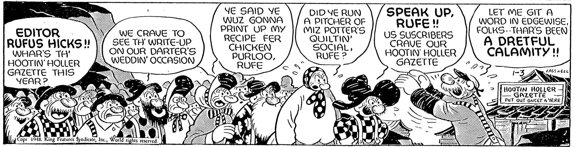 Font OCR: EDITOR RUFUS HICKS!! WHAR'S TH' HOOTIN' HOLLER GAZETTE THIS YEAR? WE CRAVE TO SEE TH' WRITE-UP ON OUR DARTER'S WEDDIN' OCCASION 0 Copr 1948. King Features SyndicateWorld rights reserved. YE SAID YE WUZ GONNA PRINT UP MY RECIPE FER CHICKEN PURLOORUFE DID YE RUN A PITCHER OF MIZ POTTER'S QUILTIN' SOCIALRUFE? SPEAK UPRUFE !! US SUSCRIBERS CRAVE OUR HOOTIN HOLLER GAZETTE 18880000 888888888 LET ME GIT A WORD IN EDGEWISEFOLKS-THAR'S BEEN A DRETFUL CALAMITY!! 1-3 LASS WELL HOOTIN HOLLER GAZETTE PUT OUT ONCET A YERE EDITOR RUFUS HICKS !! WHAR'S TH ' HOOTIN ' HOLLER GAZETTE THIS YEAR ? WE CRAVE TO SEE TH ' WRITE - UP ON OUR DARTER'S WEDDIN ' OCCASION 0 Copr 1948. King Features SyndicateWorld rights reserved . YE SAID YE WUZ GONNA PRINT UP MY RECIPE FER CHICKEN PURLOORUFE DID YE RUN A PITCHER OF MIZ POTTER'S QUILTIN ' SOCIALRUFE ? SPEAK UPRUFE !! US SUSCRIBERS CRAVE OUR HOOTIN HOLLER GAZETTE 18880000 888888888 LET ME GIT A WORD IN EDGEWISEFOLKS - THAR'S BEEN A DRETFUL CALAMITY !! 1-3 LASS WELL HOOTIN HOLLER GAZETTE PUT OUT ONCET A YERE