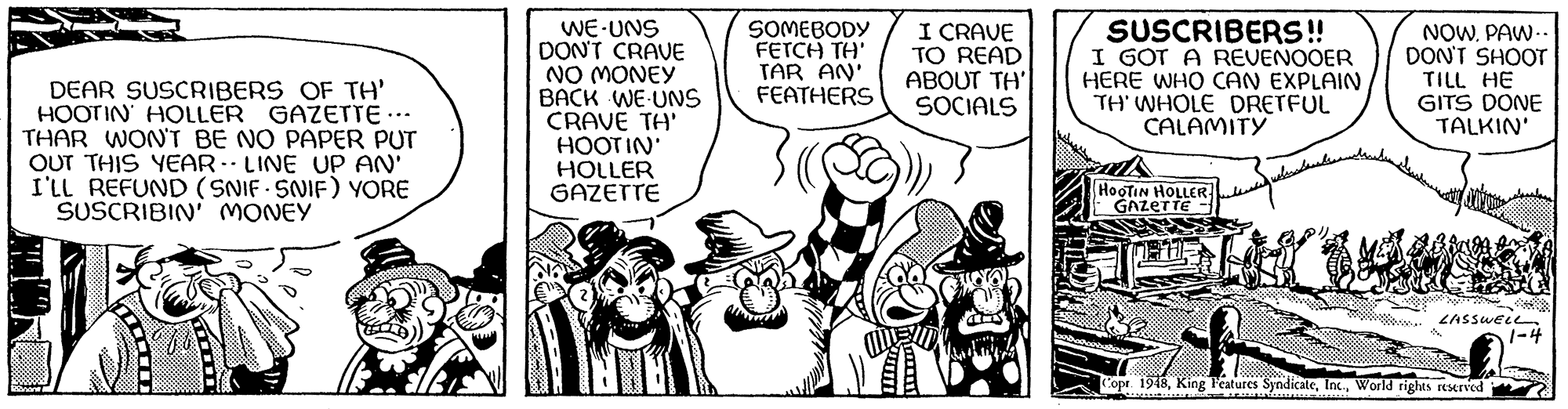 Sharing OCR: DEAR SUSCRIBERS OF TH' HOOTIN HOLLER GAZETTE ….. THAR WON'T BE NO PAPER PUT OUT THIS YEAR LINE UP AN' I'LL REFUND (SNIF SNIF) YORE SUSCRIBIN' MONEY 1200 WE-UNS DON'T CRAVE NO MONEY BACK WE UNS CRAVE TH' HOOTIN' HOLLER GAZETTE MY ??? SOMEBODY FETCH TH' TAR AN' FEATHERS www I CRAVE TO READ ABOUT TH' SOCIALS Man 4.09 SUSCRIBERS!! I GOT A REVENOOER HERE WHO CAN EXPLAIN TH' WHOLE DRETFUL CALAMITY HOOTIN HOLLER GAZETTE ?????????? as NOWPAW.. DON'T SHOOT TILL HE GITS DONE TALKIN' LASSWELL Copr. 1948World rights reserved 1-4 DEAR SUSCRIBERS OF TH ' HOOTIN HOLLER GAZETTE … .. THAR WON'T BE NO PAPER PUT OUT THIS YEAR LINE UP AN ' I'LL REFUND ( SNIF SNIF ) YORE SUSCRIBIN ' MONEY 1200 WE - UNS DON'T CRAVE NO MONEY BACK WE UNS CRAVE TH ' HOOTIN ' HOLLER GAZETTE MY ??? SOMEBODY FETCH TH ' TAR AN ' FEATHERS www I CRAVE TO READ ABOUT TH ' SOCIALS Man 4.09 SUSCRIBERS !! I GOT A REVENOOER HERE WHO CAN EXPLAIN TH ' WHOLE DRETFUL CALAMITY HOOTIN HOLLER GAZETTE ?????????? as NOWPAW .. DON'T SHOOT TILL HE GITS DONE TALKIN ' LASSWELL Copr . 1948King Features SyndicateWorld rights reserved 1-4