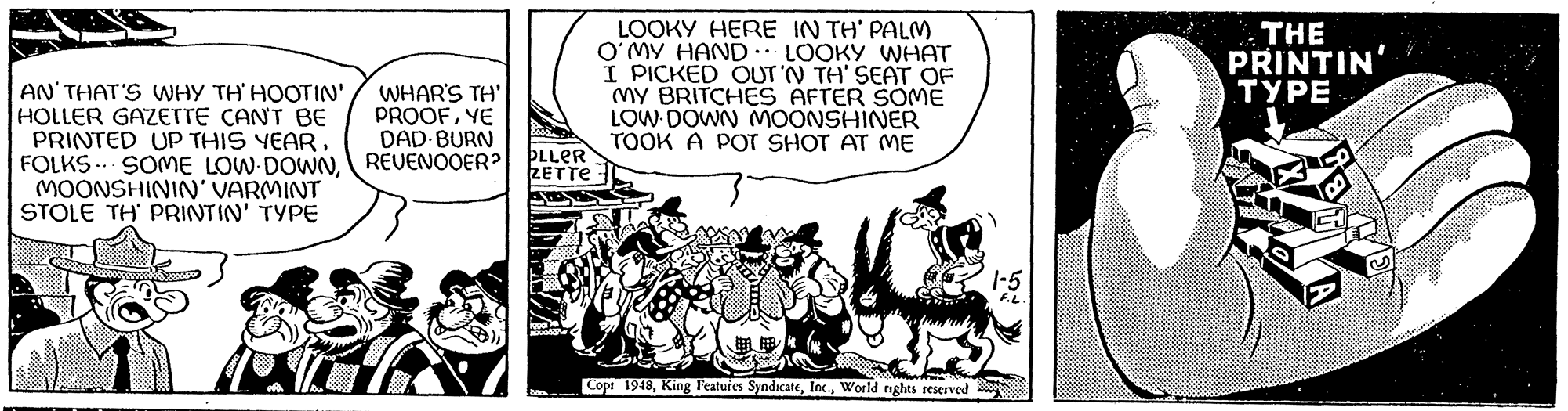 Comics OCR: AN' THAT'S WHY TH'HOOTIN' HOLLER GAZETTE CAN'T BE PRINTED UP THIS YEARMOONSHININ' VARMINT STOLE TH PRINTIN' TYPE L WHAR'S TH' PROOFYE DAD BURN REUENOOER? OLLER ZETTE kood 2 5 LOOKY HERE IN TH' PALM O'MY HAND LOOKY WHAT I PICKED OUT 'N TH' SEAT OF MY BRITCHES AFTER SOME LOW DOWN MOONSHINER TOOK A POT SHOT AT ME .. ?? Copt 1948World rights reserved 1-5 F.L. THE PRINTIN' TYPE D AN ' THAT'S WHY TH'HOOTIN ' HOLLER GAZETTE CAN'T BE PRINTED UP THIS YEARFOLKS SOME LOW DOWNMOONSHININ ' VARMINT STOLE TH PRINTIN ' TYPE L WHAR'S TH ' PROOFYE DAD BURN REUENOOER ? OLLER ZETTE kood 2 5 LOOKY HERE IN TH ' PALM O'MY HAND LOOKY WHAT I PICKED OUT ' N TH ' SEAT OF MY BRITCHES AFTER SOME LOW DOWN MOONSHINER TOOK A POT SHOT AT ME .. ? ? Copt 1948King Features SyndicateWorld rights reserved 1-5 F.L. THE PRINTIN ' TYPE D