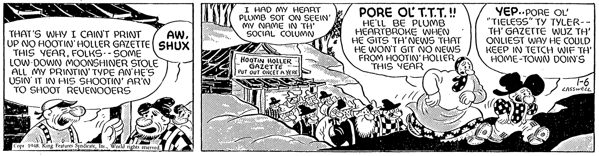 Publication OCR: THAT'S WHY I CAIN'T PRINT AWUP NO HOOTIN' HOLLER GAZETTE SHUX THIS YEARFOLKS -- SOME LOW DOWN MOONSHINER STOLE ALL MY PRINTIN' TYPE AN'HE'S USIN' IT IN HIS SHOOTIN' AR'N TO SHOOT REVENOOERS Copr 1948. King Features SyndicateWorld rights reserved. w bot I HAD MY HEART PLUMB SOT ON SEEIN' MY NAME IN TH' SOCIAL COLUMN HOOTIN HOLLER GAZETTE PUT OUT ONCET A YERE FOOD PORE OL T.T.T.!! HE'LL BE PLUMB HEARTBROKE WHEN HE GITS TH'NEWS THAT HE WON'T GIT NO NEWS FROM HOOTIN' HOLLERTHIS YEAR YEP..PORE OL' "TIELESS" TY TYLER-- TH' GAZETTE WUZ TH' ONLIEST WAY HE COULD KEEP IN TETCH WIF TH' HOME-TOWN DOIN'S 7-6 LASSWELL THAT'S WHY I CAIN'T PRINT AWUP NO HOOTIN ' HOLLER GAZETTE SHUX THIS YEARFOLKS -- SOME LOW DOWN MOONSHINER STOLE ALL MY PRINTIN ' TYPE AN'HE'S USIN ' IT IN HIS SHOOTIN ' AR'N TO SHOOT REVENOOERS Copr 1948. King Features SyndicateWorld rights reserved . w bot I HAD MY HEART PLUMB SOT ON SEEIN ' MY NAME IN TH ' SOCIAL COLUMN HOOTIN HOLLER GAZETTE PUT OUT ONCET A YERE FOOD PORE OL T.T.T . !! HE'LL BE PLUMB HEARTBROKE WHEN HE GITS TH'NEWS THAT HE WON'T GIT NO NEWS FROM HOOTIN ' HOLLERTHIS YEAR YEP..PORE OL ' " TIELESS " TY TYLER- TH ' GAZETTE WUZ TH ' ONLIEST WAY HE COULD KEEP IN TETCH WIF TH ' HOME - TOWN DOIN'S 7-6 LASSWELL