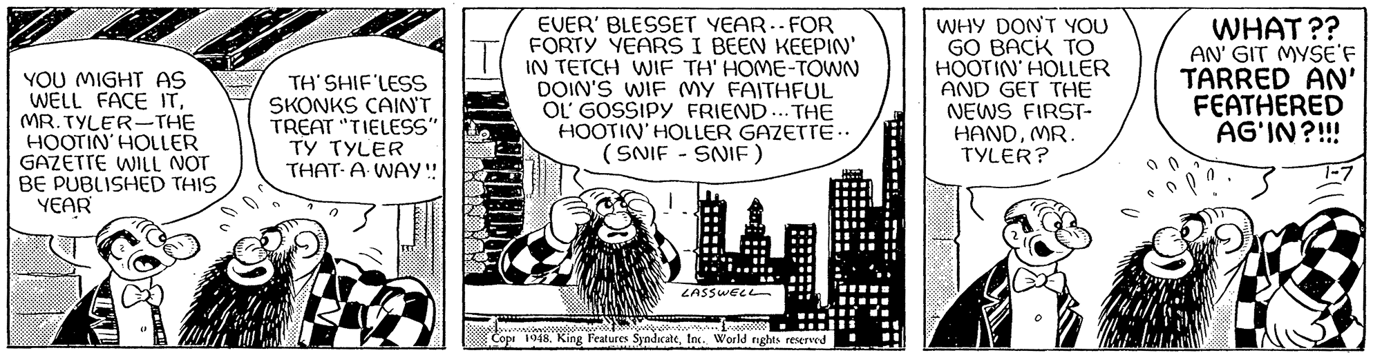 Monochrome OCR: YOU MIGHT AS WELL FACE ITMR.TYLER-THE HOOTIN' HOLLER GAZETTE WILL NOT BE PUBLISHED THIS YEAR me TH'SHIF'LESS SKONKS CAIN'T TREAT "TIELESS" TY TYLER THAT A WAY!! ATHLE EVER' BLESSET YEAR. FOR FORTY YEARS I BEEN KEEPIN' IN TETCH WIF TH' HOME-TOWN DOIN'S WIF MY FAITHFUL OL' GOSSIPY FRIEND... THE HOOTIN' HOLLER GAZETTE.. (SNIF - SNIF) LASSWELL Copi 1948. King Features SyndicateInc. World rights reserved WHY DON'T YOU GO BACK TO HOOTIN' HOLLER AND GET THE NEWS FIRST- HANDMR. TYLER? WHAT?? AN' GIT MYSE'F TARRED AN' FEATHERED AG'IN?!!! 1-7 YOU MIGHT AS WELL FACE ITMR.TYLER - THE HOOTIN ' HOLLER GAZETTE WILL NOT BE PUBLISHED THIS YEAR me TH'SHIF'LESS SKONKS CAIN'T TREAT " TIELESS " TY TYLER THAT A WAY !! ATHLE EVER ' BLESSET YEAR . FOR FORTY YEARS I BEEN KEEPIN ' IN TETCH WIF TH ' HOME - TOWN DOIN'S WIF MY FAITHFUL OL ' GOSSIPY FRIEND ... THE HOOTIN ' HOLLER GAZETTE .. ( SNIF - SNIF ) LASSWELL Copi 1948. King Features SyndicateInc. World rights reserved WHY DON'T YOU GO BACK TO HOOTIN ' HOLLER AND GET THE NEWS FIRST HANDMR . TYLER ? WHAT ?? AN ' GIT MYSE'F TARRED AN ' FEATHERED AG'IN ? !!! 1-7