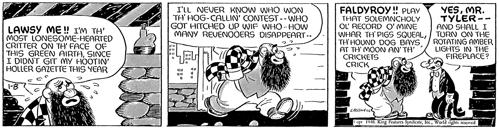 Drawing OCR: LAWSY ME!! I'M TH' MOST LONESOME-HEARTED CRITTER ON TH' FACE OF THIS GREEN AIRTHSINCE I DIDN'T GIT MY HOOTIN' HOLLER GAZETTE THIS YEAR ? 1-8 I'LL NEVER KNOW WHO WON TH' HOG-CALLIN' CONTEST -- WHO GOT HITCHED UP WIF WHO HOW MANY REVENOOERS DISAPPEART.. 441 " ? EU |||| 0 (1 ** FALDYROY!! PLAY THAT SOLEMNCHOLY OL' RECORD O'MINE WHAR TH'PIGS SQUEALTH'HOUND DOG BAYS AT TH' MOON AN'TH' CRICKETS CRICK YESMR. TYLER. AND SHALL I TURN ON THE ROTATING AMBER LIGHTS IN THE FIREPLACE? LASSWELL 2 opt 1948. King Features SyndicateWorld rights reserved -- LAWSY ME !! I'M TH ' MOST LONESOME - HEARTED CRITTER ON TH ' FACE OF THIS GREEN AIRTHSINCE I DIDN'T GIT MY HOOTIN ' HOLLER GAZETTE THIS YEAR ? 1-8 I'LL NEVER KNOW WHO WON TH ' HOG - CALLIN ' CONTEST -- WHO GOT HITCHED UP WIF WHO HOW MANY REVENOOERS DISAPPEART .. 441 " ? EU |||| 0 ( 1 ** FALDYROY !! PLAY THAT SOLEMNCHOLY OL ' RECORD O'MINE WHAR TH'PIGS SQUEALTH'HOUND DOG BAYS AT TH ' MOON AN'TH ' CRICKETS CRICK YESMR . TYLER . AND SHALL I TURN ON THE ROTATING AMBER LIGHTS IN THE FIREPLACE ? LASSWELL 2 opt 1948. King Features SyndicateWorld rights reserved --