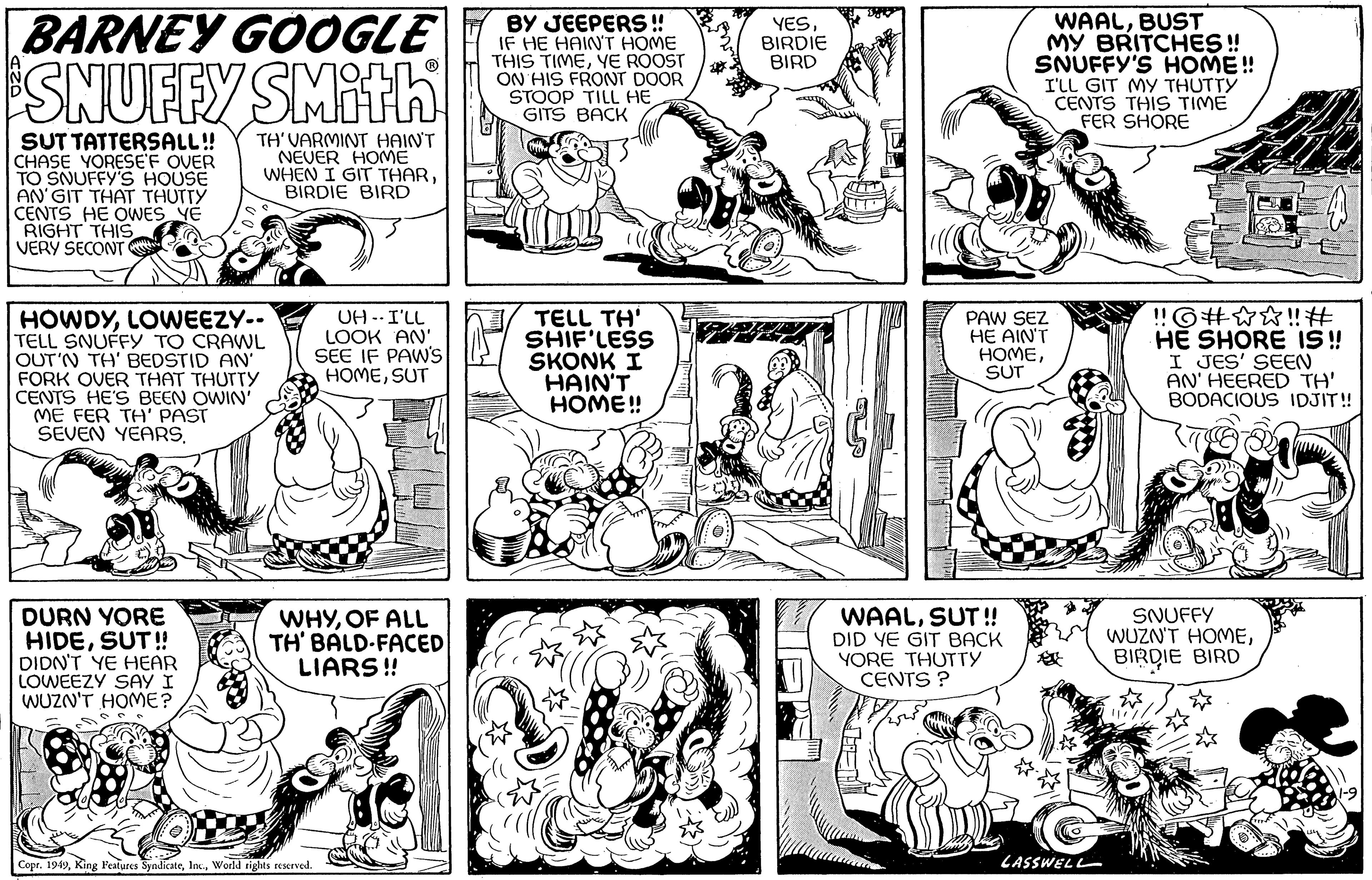 Rectangle OCR: BARNEY GOOGLE SNUFFY SMithi SUT TATTERSALL!! CHASE YORESEF OVER TO SNUFFY'S HOUSE AN'GIT THAT THUTTY CENTS HE OWES YE RIGHT THIS VERY SECONT TH'VARMINT HAIN'T NEVER HOME WHEN I GIT THARBIRDIE BIRD HOWDYLOWEEZY-- TELL SNUFFY TO CRAWL OUT'N TH' BEDSTID AN' FORK OVER THAT THUTTY CENTS HE'S BEEN OWIN' ME FER TH' PAST SEVEN YEARS. DURN YORE HIDESUT!! DIDN'T YE HEAR LOWEEZY SAY I WUZN'T HOME? UH - I'LL LOOK AN' SEE IF PAW'S HOMESUT WHYOF ALL TH' BALD-FACED LIARS!! Copr. 1949World rights reserved. BY JEEPERS!! IF HE HAIN'T HOME THIS TIMEYE ROOST ON HIS FRONT DOOR STOOP TILL HE GITS BACK TELL TH' SHIF'LESS SKONK I HAIN'T HOME!! YESBIRDIE BIRD WAALBUST MY BRITCHES!! SNUFFY'S HOME!! I'LL GIT MY THUTTY CENTS THIS TIME FER SHORE PAW SEZ HE AIN'T HOMESUT WAALSUT!! DID YE GIT BACK YORE THUTTY CENTS? LASSWELL !! G#??!! # HE SHORE IS!! I JES' SEEN AN' HEERED TH' BODACIOUS IDJIT!! SNUFFY WUZN'T HOMEBIRDIE BIRD */ BARNEY GOOGLE SNUFFY SMithi SUT TATTERSALL !! CHASE YORESEF OVER TO SNUFFY'S HOUSE AN'GIT THAT THUTTY CENTS HE OWES YE RIGHT THIS VERY SECONT TH'VARMINT HAIN'T NEVER HOME WHEN I GIT THARBIRDIE BIRD HOWDYLOWEEZY- TELL SNUFFY TO CRAWL OUT'N TH ' BEDSTID AN ' FORK OVER THAT THUTTY CENTS HE'S BEEN OWIN ' ME FER TH ' PAST SEVEN YEARS . DURN YORE HIDESUT !! DIDN'T YE HEAR LOWEEZY SAY I WUZN'T HOME ? UH - I'LL LOOK AN ' SEE IF PAW'S HOMESUT WHYOF ALL TH ' BALD - FACED LIARS !! Copr . 1949King Features SyndicateWorld rights reserved . BY JEEPERS !! IF HE HAIN'T HOME THIS TIMEYE ROOST ON HIS FRONT DOOR STOOP TILL HE GITS BACK TELL TH ' SHIF'LESS SKONK I HAIN'T HOME !! YESBIRDIE BIRD WAALBUST MY BRITCHES !! SNUFFY'S HOME !! I'LL GIT MY THUTTY CENTS THIS TIME FER SHORE PAW SEZ HE AIN'T HOMESUT WAALSUT !! DID YE GIT BACK YORE THUTTY CENTS ? LASSWELL !! G # ?? !! # HE SHORE IS !! I JES ' SEEN AN ' HEERED TH ' BODACIOUS IDJIT !! SNUFFY WUZN'T HOMEBIRDIE BIRD * /