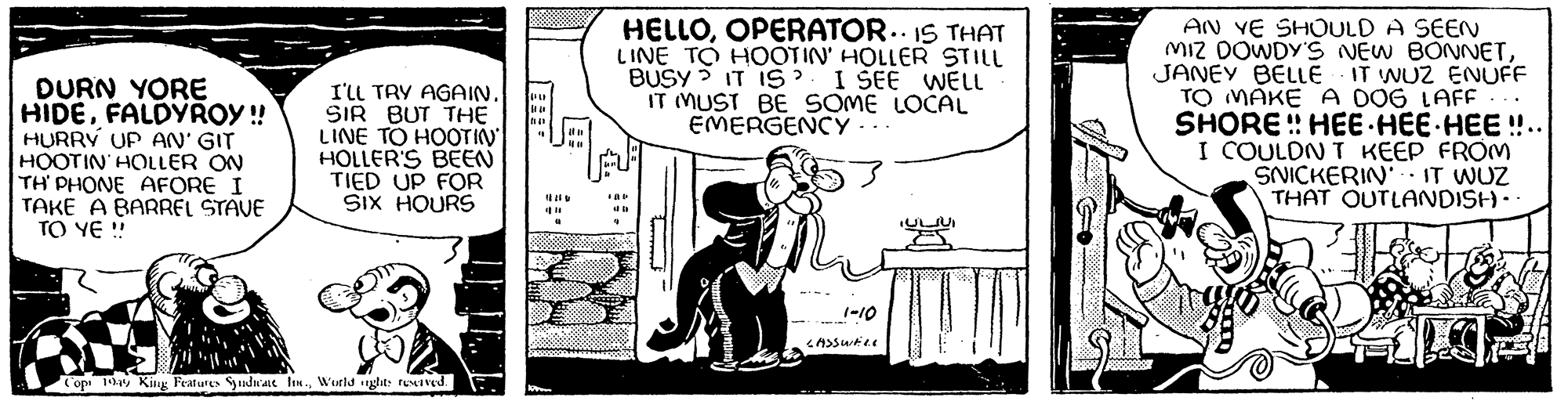Monochrome OCR: DURN YORE HIDEFALDYROY!! HURRY UP AN' GIT HOOTIN HOLLER ON TH' PHONE AFORE I TAKE A BARREL STAVE TO YE !! I'LL TRY AGAIN. SIR BUT THE LINE TO HOOTIN HOLLER'S BEEN TIED UP FOR SIX HOURS Cop 1949 King Features Syndicate Inc.World nights reserved. a 1100 HELLOOPERATOR. IS THAT LINE TO HOOTIN' HOLLER STILL BUSY? IT IS I SEE WELL IT MUST BE SOME LOCAL EMERGENCY - FAD da 4 11 1-10 LASSWELL ??????? F AN YE SHOULD A SEEN MIZ DOWDY'S NEW BONNETJANEY BELLE IT WUZ ENUFF TO MAKE A DOG LAFF SHORE! HEE HEE HEE!!.. I COULDN'T KEEP FROM SNICKERIN' IT WUZ THAT OUTLANDISH.. E 21 DURN YORE HIDEFALDYROY !! HURRY UP AN ' GIT HOOTIN HOLLER ON TH ' PHONE AFORE I TAKE A BARREL STAVE TO YE !! I'LL TRY AGAIN . SIR BUT THE LINE TO HOOTIN HOLLER'S BEEN TIED UP FOR SIX HOURS Cop 1949 King Features Syndicate Inc.World nights reserved . a 1100 HELLOOPERATOR . IS THAT LINE TO HOOTIN ' HOLLER STILL BUSY ? IT IS I SEE WELL IT MUST BE SOME LOCAL EMERGENCY - FAD da 4 11 1-10 LASSWELL ??????? F AN YE SHOULD A SEEN MIZ DOWDY'S NEW BONNETJANEY BELLE IT WUZ ENUFF TO MAKE A DOG LAFF SHORE ! HEE HEE HEE !! .. I COULDN'T KEEP FROM SNICKERIN ' IT WUZ THAT OUTLANDISH .. E 21