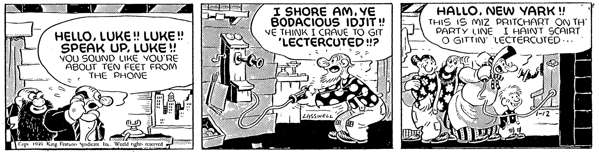 Fictional character OCR: HELLOLUKE !! LUKE!! SPEAK UPLUKE!! YOU SOUND LIKE YOU'RE ABOUT TEN FEET FROM THE PHONE BEST CO Copi 1949 King Features Syndicate Inc. World rights reserved www <al ::: EST POWONY MAAR S I SHORE AMYE BODACIOUS IDJIT!! VE THINK I CRAVE TO GIT 'LECTERCUTED!!? LASSWELL HALLONEW YARK !! THIS IS MIZ PRITCHART ON TH' PARTY LINE I HAINT SCAIRT O GITTIN' LECTERCUTED... 99 7-12 HELLOLUKE !! LUKE !! SPEAK UPLUKE !! YOU SOUND LIKE YOU'RE ABOUT TEN FEET FROM THE PHONE BEST CO Copi 1949 King Features Syndicate Inc. World rights reserved www < al ::: EST POWONY MAAR S I SHORE AMYE BODACIOUS IDJIT !! VE THINK I CRAVE TO GIT ' LECTERCUTED !! ? LASSWELL HALLONEW YARK !! THIS IS MIZ PRITCHART ON TH ' PARTY LINE I HAINT SCAIRT O GITTIN ' LECTERCUTED ... 99 7-12