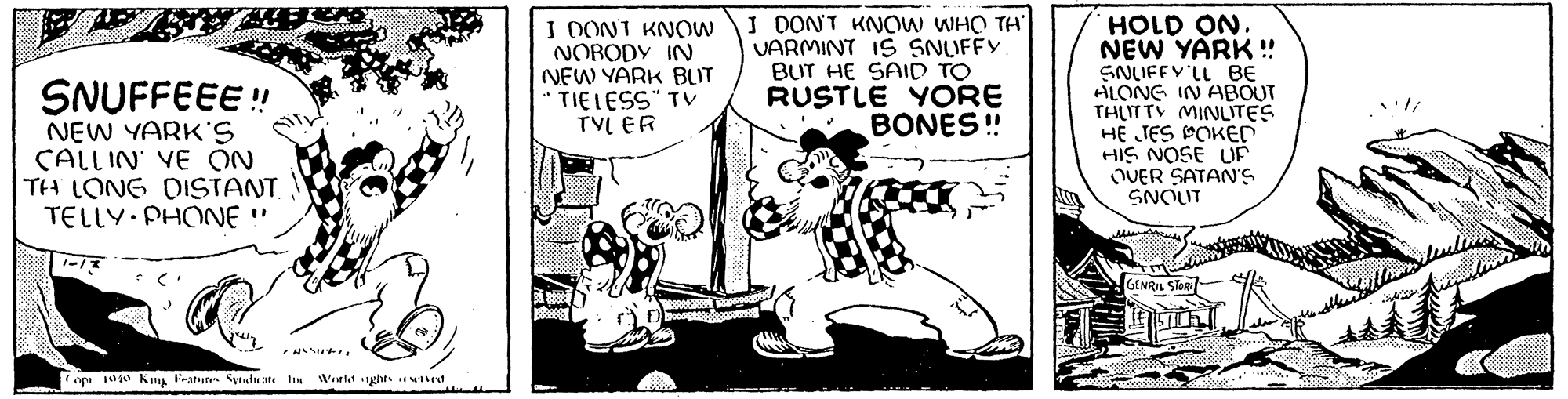 Happy OCR: JE SNUFFEEE!! NEW YARK'S CALLIN VE ON TH LONG DISTANT. TELLY.PHONE " www 1-13 2000 CASSWELL Copi 1940 King Features Syndicate the World aghts reserved AM I DONT KNOW NOBODY IN NEW YARK BUT a TIELESS" TV TYLER Doodgoog I DON'T KNOW WHO TH' VARMINT IS SNUFFY. BUT HE SAID TO RUSTLE YORE BONES!! GEROORS HOLD ON. NEW YARK!! SNUFFY'LL BE ALONG IN ABOUT THUTTY MINUTES HE JES POKED HIS NOSE UP OVER SATAN'S SNOUT GENRIL STORE whi JE SNUFFEEE !! NEW YARK'S CALLIN VE ON TH LONG DISTANT . TELLY.PHONE " www 1-13 2000 CASSWELL Copi 1940 King Features Syndicate the World aghts reserved AM I DONT KNOW NOBODY IN NEW YARK BUT a TIELESS " TV TYLER Doodgoog I DON'T KNOW WHO TH ' VARMINT IS SNUFFY . BUT HE SAID TO RUSTLE YORE BONES !! GEROORS HOLD ON . NEW YARK !! SNUFFY'LL BE ALONG IN ABOUT THUTTY MINUTES HE JES POKED HIS NOSE UP OVER SATAN'S SNOUT GENRIL STORE whi