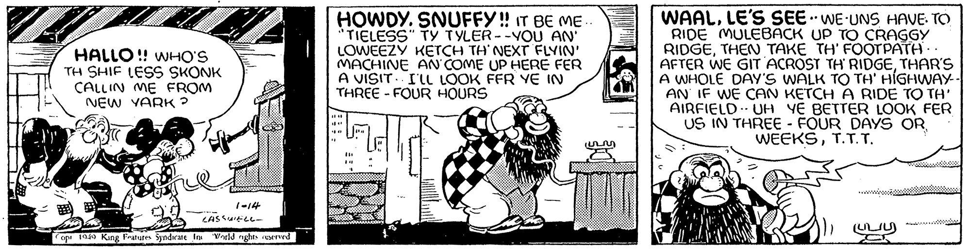 Line art OCR: AT HALLO!! WHO'S TH SHIF LESS SKONK CALLIN ME FROM NEW YARK ? op 1949 King Features Syndicate In 1-14 ASSWELL- World nights reserved HOWDY. SNUFFY!! IT BE ME.. "TIELESS" TY TYLER--YOU AN' LOWEEZY KETCH TH'NEXT FLYIN' MACHINE AN COME UP HERE FER A VISIT. I'LL LOOK FFR YE IN THREE-FOUR HOURS ????? WAALLE'S SEE. WE UNS HAVE. TO RIDE MULEBACK UP TO CRAGGY RIDGETHEN TAKE TH' FOOTPATH.. AFTER WE GIT ACROST TH' RIDGETHAR'S A WHOLE DAY'S WALK TO TH' HIGHWAY-- AN IF WE CAN KETCH A RIDE TO TH' AIRFIELD UH YE BETTER LOOK FER US IN THREE - FOUR DAYS OR WEEKST.T.T. AT HALLO !! WHO'S TH SHIF LESS SKONK CALLIN ME FROM NEW YARK ? op 1949 King Features Syndicate In 1-14 ASSWELL World nights reserved HOWDY . SNUFFY !! IT BE ME .. " TIELESS " TY TYLER -- YOU AN ' LOWEEZY KETCH TH'NEXT FLYIN ' MACHINE AN COME UP HERE FER A VISIT . I'LL LOOK FFR YE IN THREE - FOUR HOURS ????? WAALLE'S SEE . WE UNS HAVE . TO RIDE MULEBACK UP TO CRAGGY RIDGETHEN TAKE TH ' FOOTPATH .. AFTER WE GIT ACROST TH ' RIDGETHAR'S A WHOLE DAY'S WALK TO TH ' HIGHWAY- AN IF WE CAN KETCH A RIDE TO TH ' AIRFIELD UH YE BETTER LOOK FER US IN THREE - FOUR DAYS OR WEEKS