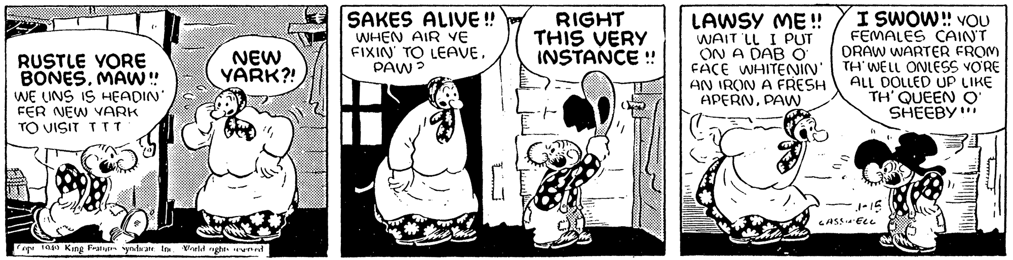 Font OCR: RUSTLE VORE BONESMAW!! WE UNS IS HEADIN' FER NEW VARK TO VISIT TTT NEW YARK?! opt 1940 King Features syndicate In World nights reserved 888888 SAKES ALIVE!! WHEN AIR YE FIXIN' TO LEAVEPAW? RIGHT THIS VERY INSTANCE !! LAWSY ME!! WAIT LL I PUT ON A DAB O I SWOW!! YOU FEMALES CAIN'T DRAW WARTER FROM FACE WHITENIN' | TH' WELL ONLESS YO'RE ALL DOLLED UP LIKE TH' QUEEN O' SHEEBY" AN IRON A FRESH APERNPAW 1-15 CASSINELL RUSTLE VORE BONESMAW !! WE UNS IS HEADIN ' FER NEW VARK TO VISIT TTT NEW YARK ?! opt 1940 King Features syndicate In World nights reserved 888888 SAKES ALIVE !! WHEN AIR YE FIXIN ' TO LEAVEPAW ? RIGHT THIS VERY INSTANCE !! LAWSY ME !! WAIT LL I PUT ON A DAB O I SWOW !! YOU FEMALES CAIN'T DRAW WARTER FROM FACE WHITENIN ' | TH ' WELL ONLESS YO'RE ALL DOLLED UP LIKE TH ' QUEEN O ' SHEEBY " AN IRON A FRESH APERNPAW 1-15 CASSINELL