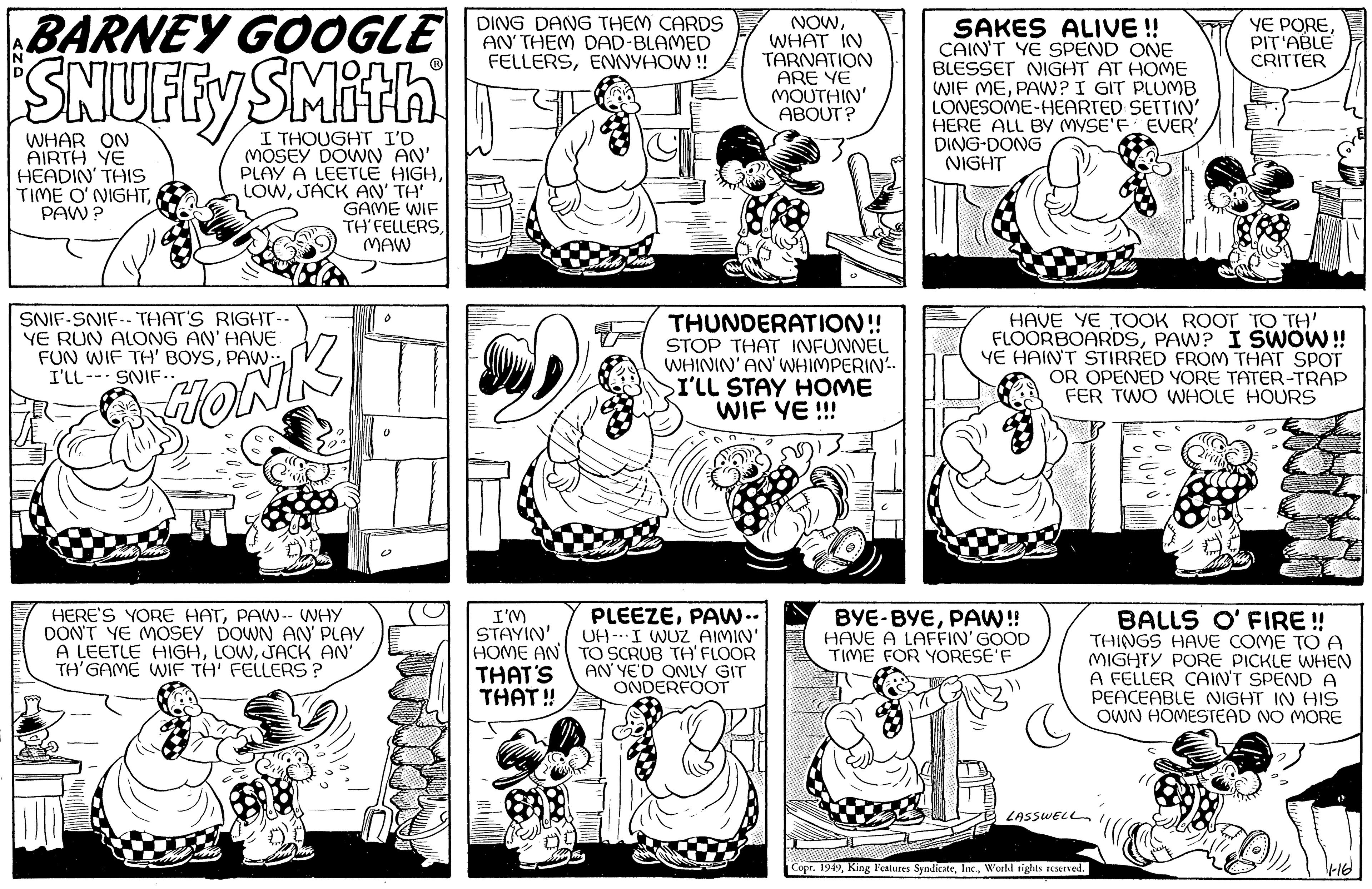 Line OCR: BARNEY GOOGLE SNUFFY SMith WHAR ON AIRTH YE HEADIN' THIS TIME O'NIGHTPAW? I THOUGHT I'D MOSEY DOWN AN' PLAY A LEETLE HIGHJACK AN'TH' GAME WIF TH'FELLERSMAW SNIF-SNIF-- THAT'S RIGHT-- YE RUN ALONG AN' HAVE. FUN WIF TH' BOYSPAW-- I'LL-- SNIF... HONK HERE'S YORE HATPAW -- WHY DON'T YE MOSEY DOWN AN' PLAY A LEETLE HIGHJACK AN' TH'GAME WIF TH' FELLERS? DING DANG THEM CARDS AN'THEM DAD-BLAMED FELLERSENNYHOW!! I'M STAYIN' HOME AN THAT'S THAT!! NOWWHAT IN TARNATION ARE YE MOUTHIN' ABOUT? PLEEZEPAW. UH- I WUZ AIMIN' TO SCRUB TH FLOOR AN' YE'D ONLY GIT ONDERFOOT Mar THUNDERATION!! STOP THAT INFUNNEL WHININ'AN' WHIMPERIN. I'LL STAY HOME WIF YE!!! SAKES ALIVE!! CAIN'T YE SPEND ONE BLESSET NIGHT AT HOME WIF MEPAW? I GIT PLUMB LONESOME-HEARTED SETTIN' HERE ALL BY MYSE'F EVER' DING-DONG NIGHT HAVE YE TOOK ROOT TO TH' FLOORBOARDSPAW? I SWOW!! YE HAIN'T STIRRED FROM THAT SPOT OR OPENED YORE TATER-TRAP FER TWO WHOLE HOURS BYE-BYEPAW!! HAVE A LAFFIN' GOOD TIME FOR YORESE'F LASSWELL Copr. 1949World rights reserved. YE POREPIT'ABLE CRITTER B BALLS O' FIRE!! THINGS HAVE COME TO A MIGHTY PORE PICKLE WHEN A FELLER CAIN'T SPEND A PEACEABLE NIGHT IN HIS OWN HOMESTEAD NO MORE 11-16 BARNEY GOOGLE SNUFFY SMith WHAR ON AIRTH YE HEADIN ' THIS TIME O'NIGHTPAW ? I THOUGHT I'D MOSEY DOWN AN ' PLAY A LEETLE HIGHJACK AN'TH ' GAME WIF TH'FELLERSMAW SNIF - SNIF-- THAT'S RIGHT- YE RUN ALONG AN ' HAVE . FUN WIF TH ' BOYSPAW- I'LL-- SNIF ... HONK HERE'S YORE HATPAW -- WHY DON'T YE MOSEY DOWN AN ' PLAY A LEETLE HIGHJACK AN ' TH'GAME WIF TH ' FELLERS ? DING DANG THEM CARDS AN'THEM DAD - BLAMED FELLERSENNYHOW !! I'M STAYIN ' HOME AN THAT'S THAT !! NOWWHAT IN TARNATION ARE YE MOUTHIN ' ABOUT ? PLEEZEPAW . UH- I WUZ AIMIN ' TO SCRUB TH FLOOR AN ' YE'D ONLY GIT ONDERFOOT Mar THUNDERATION !! STOP THAT INFUNNEL WHININ'AN ' WHIMPERIN . I'LL STAY HOME WIF YE !!! SAKES ALIVE !! CAIN'T YE SPEND ONE BLESSET NIGHT AT HOME WIF MEPAW ? I GIT PLUMB LONESOME - HEARTED SETTIN ' HERE ALL BY MYSE'F EVER ' DING - DONG NIGHT HAVE YE TOOK ROOT TO TH ' FLOORBOARDSPAW ? I SWOW !! YE HAIN'T STIRRED FROM THAT SPOT OR OPENED YORE TATER - TRAP FER TWO WHOLE HOURS BYE - BYEPAW !! HAVE A LAFFIN ' GOOD TIME FOR YORESE'F LASSWELL Copr . 1949King Features SyndicateWorld rights reserved . YE POREPIT'ABLE CRITTER B BALLS O ' FIRE !! THINGS HAVE COME TO A MIGHTY PORE PICKLE WHEN A FELLER CAIN'T SPEND A PEACEABLE NIGHT IN HIS OWN HOMESTEAD NO MORE 11-16