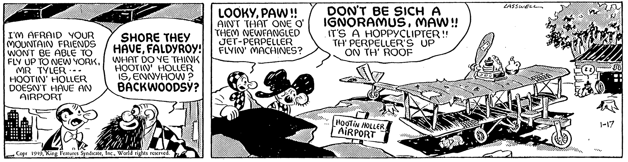 Illustration OCR: I'M AFRAID YOUR MOUNTAIN FRIENDS I WON'T BE ABLE TO FLY UP TO NEW YORKMR TYLER HOOTIN' HOLLER DOESN'T HAVE AN AIRPORT -mw .. SHORE THEY HAVEFALDYROY! WHAT DO YE THINK HOOTIN' HOLLER ISENNYHOW? BACKWOODSY? 3 Copr 1949World rights reserved. 8 LOOKYPAW!! AIN'T THAT ONE O' THEM NEWFANGLED JET-PERPELLER FLYIN' MACHINES? DON'T BE SICH A IGNORAMUSMAW!! IT'S A HOPPYCLIPTER!! TH' PERPELLER'S UP ON TH' ROOF HOOTIN HOLLER AIRPORT -- LASSWELL We ?? S N 1-17 I'M AFRAID YOUR MOUNTAIN FRIENDS I WON'T BE ABLE TO FLY UP TO NEW YORKMR TYLER HOOTIN ' HOLLER DOESN'T HAVE AN AIRPORT -mw .. SHORE THEY HAVEFALDYROY ! WHAT DO YE THINK HOOTIN ' HOLLER ISENNYHOW ? BACKWOODSY ? 3 Copr 1949King Features SyndicateWorld rights reserved . 8 LOOKYPAW !! AIN'T THAT ONE O ' THEM NEWFANGLED JET - PERPELLER FLYIN ' MACHINES ? DON'T BE SICH A IGNORAMUSMAW !! IT'S A HOPPYCLIPTER !! TH ' PERPELLER'S UP ON TH ' ROOF HOOTIN HOLLER AIRPORT -- LASSWELL We ?? S N 1-17