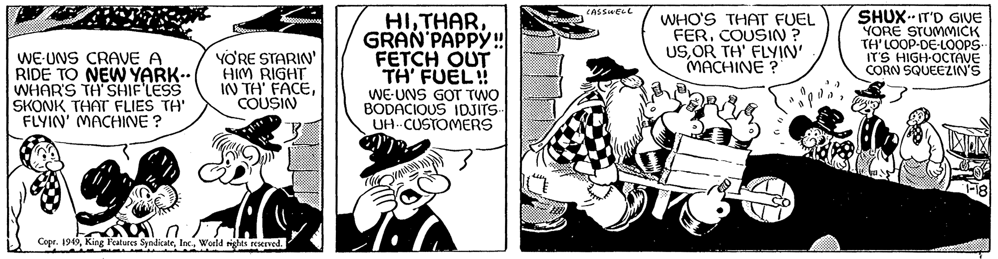 Fictional character OCR: WE UNS CRAVE A RIDE TO NEW YARK•• WHAR'S TH'SHIF'LESS SKONK THAT FLIES TH' FLYIN' MACHINE ? PRODDU YO'RE STARIN' HIM RIGHT IN TH' FACECOUSIN n Copr. 1949World rights reserved. HIGRAN PAPPY!! FETCH OUT TH' FUEL!! WE UNS GOT TWO BODACIOUS IDJITS.. UH CUSTOMERS T.C ????????? LASSWELL WHO'S THAT FUEL FERCOUSIN? USOR TH' FLYIN' MACHINE? 1) SHUX-IT'D GIVE YORE STUMMICK TH' LOOP-DE-LOOPS.. IT'S HIGH-OCTAVE CORN SQUEEZIN'S WE UNS CRAVE A RIDE TO NEW YARK •• WHAR'S TH'SHIF'LESS SKONK THAT FLIES TH ' FLYIN ' MACHINE ? PRODDU YO'RE STARIN ' HIM RIGHT IN TH ' FACECOUSIN n Copr . 1949King Features SyndicateWorld rights reserved . HIGRAN PAPPY !! FETCH OUT TH ' FUEL !! WE UNS GOT TWO BODACIOUS IDJITS .. UH CUSTOMERS T.C ????????? LASSWELL WHO'S THAT FUEL FERCOUSIN ? USOR TH ' FLYIN ' MACHINE ? 1 ) SHUX - IT'D GIVE YORE STUMMICK TH ' LOOP - DE - LOOPS .. IT'S HIGH - OCTAVE CORN SQUEEZIN'S