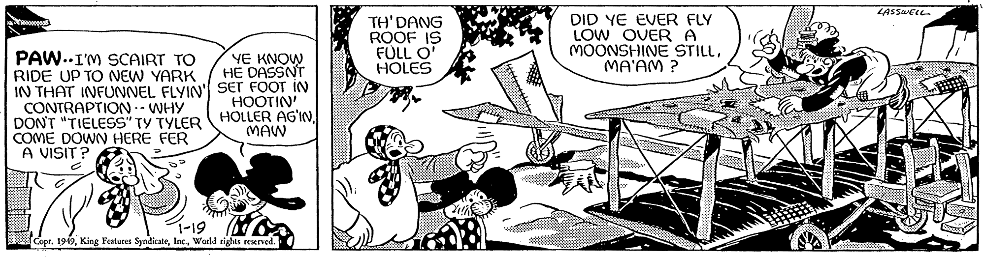 Gesture OCR: 00000000 PAW. I'M SCAIRT TO RIDE UP TO NEW YARK IN THAT INFUNNEL FLYIN' CONTRAPTION -- WHY DON'T "TIELESS" TY TYLER COME DOWN HERE FER A VISIT? YE KNOW HE DASSN'T SET FOOT IN HOOTIN' HOLLER AG'INMAW 1-19 Copr. 1949World rights reserved. THI D?NG ROOF IS FULL O' HOLES DID YE EVER FLY LOW OVER A MOONSHINE STILLMA'AM? LASSWELL & 00000000 PAW . I'M SCAIRT TO RIDE UP TO NEW YARK IN THAT INFUNNEL FLYIN ' CONTRAPTION -- WHY DON'T " TIELESS " TY TYLER COME DOWN HERE FER A VISIT ? YE KNOW HE DASSN'T SET FOOT IN HOOTIN ' HOLLER AG'INMAW 1-19 Copr . 1949King Features SyndicateWorld rights reserved . THI D?NG ROOF IS FULL O ' HOLES DID YE EVER FLY LOW OVER A MOONSHINE STILLMA'AM ? LASSWELL &