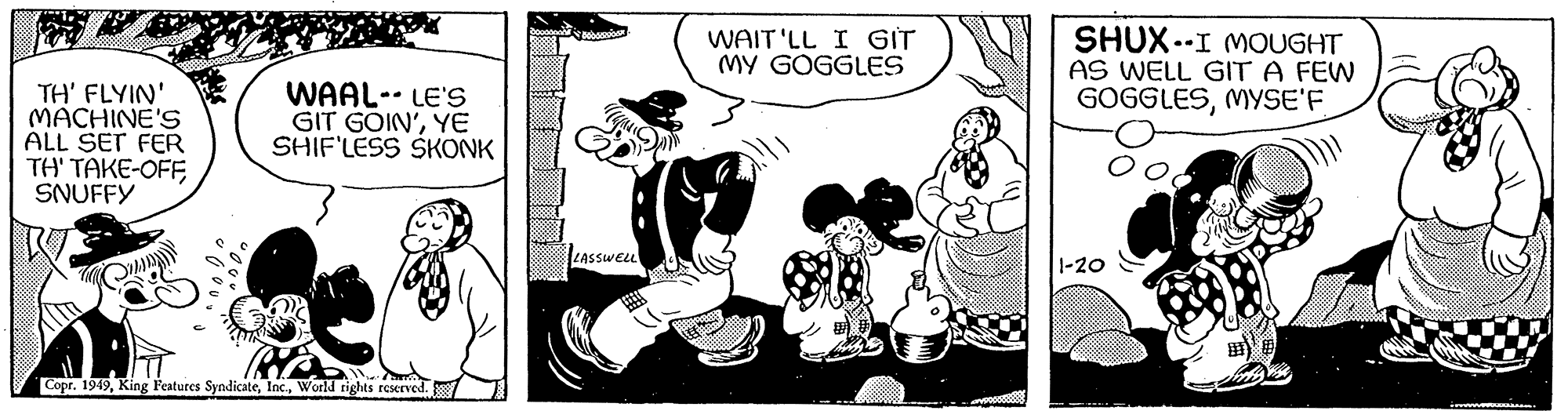 Comic book OCR: TH' FLYIN' MACHINE'S ALL SET FER TH' TAKE-OFFSNUFFY WAAL- LE'S GIT GOIN'YE SHIF'LESS SKONK Copr. 1949World rights reserved. ga LASSWELL WAIT'LL I GIT MY GOGGLES SHUX-I MOUGHT AS WELL GIT A FEW GOGGLESMYSE'F 1-20 wwwwww........ TH ' FLYIN ' MACHINE'S ALL SET FER TH ' TAKE - OFFSNUFFY WAAL- LE'S GIT GOIN 'YE SHIF'LESS SKONK Copr . 1949King Features SyndicateWorld rights reserved . ga LASSWELL WAIT'LL I GIT MY GOGGLES SHUX - I MOUGHT AS WELL GIT A FEW GOGGLESMYSE'F 1-20 wwwwww ........
