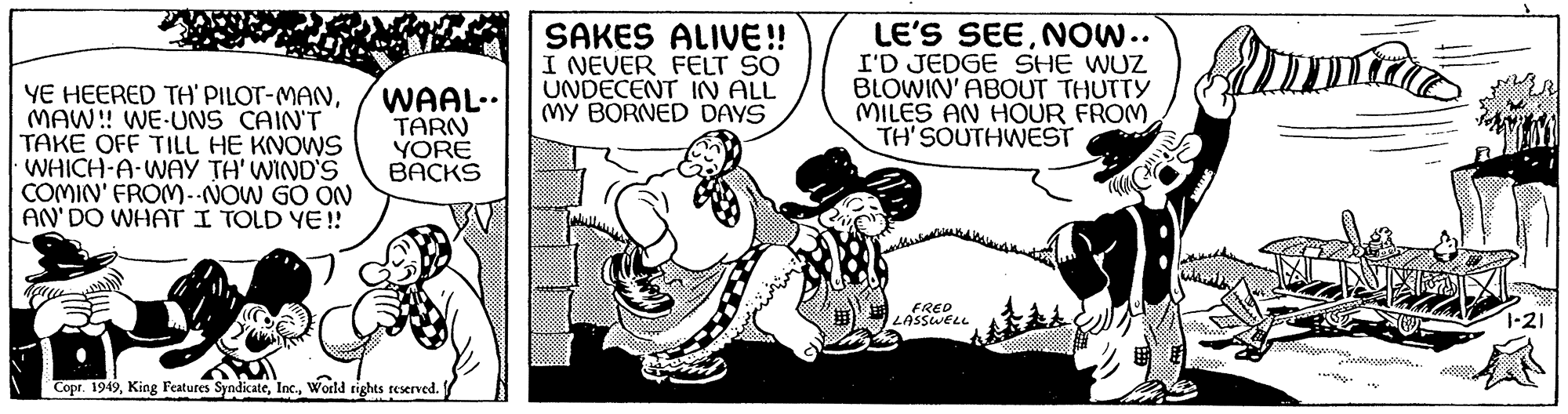 Illustration OCR: YE HEERED TH' PILOT-MANMAW!! WE-UNS CAIN'T TAKE OFF TILL HE KNOWS • WHICH-A-WAY TH' WIND'S COMIN' FROM--NOW GO ON AN' DO WHAT I TOLD YE!! WAAL.. TARN YORE BACKS D Copr. 1949World rights reserved. SAKES ALIVE!! I NEVER FELT SO UNDECENT IN ALL MY BORNED DAYS LE'S SEENOW.. I'D JEDGE SHE WUZ BLOWIN' ABOUT THUTTY MILES AN HOUR FROM TH'SOUTHWEST FRED LASSWELL mint Amma Suurus 1-21 YE HEERED TH ' PILOT - MANMAW !! WE - UNS CAIN'T TAKE OFF TILL HE KNOWS • WHICH - A - WAY TH ' WIND'S COMIN ' FROM -- NOW GO ON AN ' DO WHAT I TOLD YE !! WAAL .. TARN YORE BACKS D Copr . 1949King Features SyndicateWorld rights reserved . SAKES ALIVE !! I NEVER FELT SO UNDECENT IN ALL MY BORNED DAYS LE'S SEENOW .. I'D JEDGE SHE WUZ BLOWIN ' ABOUT THUTTY MILES AN HOUR FROM TH'SOUTHWEST FRED LASSWELL mint Amma Suurus 1-21