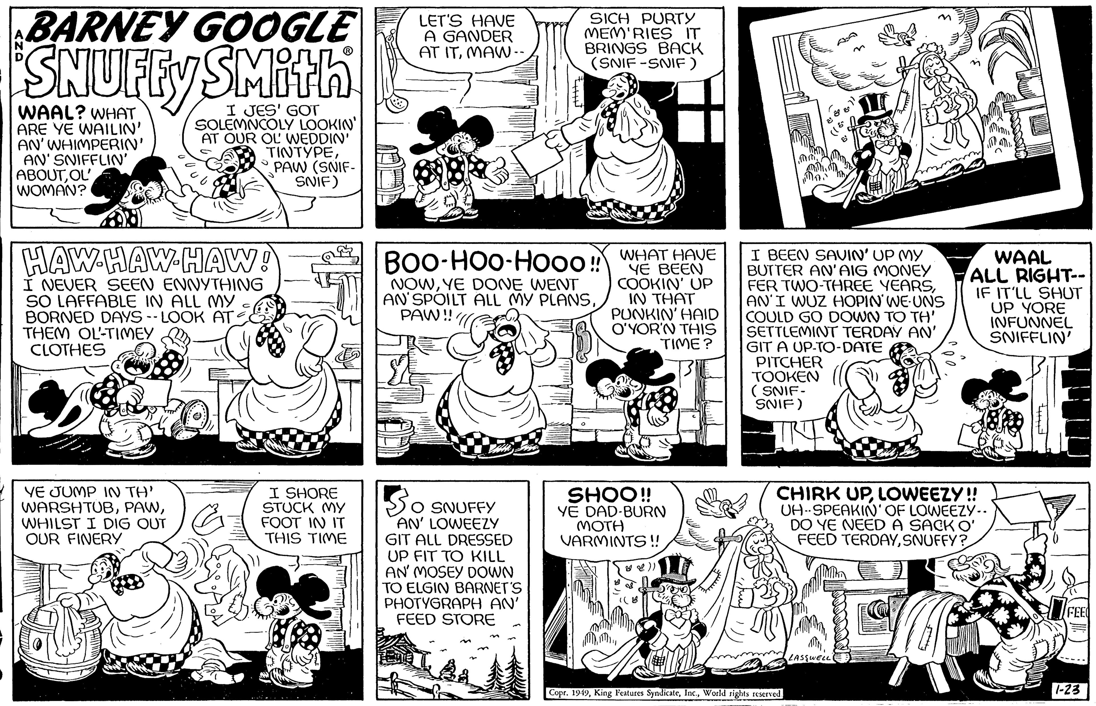 Art OCR: BARNEY GOOGLE SNUFFY SMith I JES' SOLEMNCOLY LOOKIN' AT OUR OL' WEDDIN' TINTYPEPAW (SNIF- SNIF) WAAL? WHAT ARE YE WAILIN' AN' WHIMPERIN' AN' SNIFFLIN' ABOUTOL WOMAN? HAW HAW HAW! I NEVER SEEN ENNYTHING SO LAFFABLE IN ALL MY BORNED DAYS LOOK AT THEM OL-TIMEY CLOTHES VE JUMP IN TH' WARSHTUBWHILST I DIG OUT OUR FINERY ZA I SHORE STUCK MY FOOT IN IT THIS TIME LET'S HAVE A GANDER AT ITMAW -- ? So O SNUFFY AN' LOWEEZY GIT ALL DRESSED UP FIT TO KILL AN' MOSEY DOWN TO ELGIN BARNET'S PHOTYGRAPH AN' FEED STORE SICH PURTY MEM'RIES IT BRINGS BACK (SNIF-SNIF) BOO-HOO-Hooo!! NOWYE DONE WENT AN'SPOILT ALL MY PLANSPAW!!! WHAT HAVE YE BEEN COOKIN' UP IN THAT PUNKIN' HAID O'YOR'N THIS TIME? SHOO!! YE DAD-BURN MOTH VARMINTS!! I BEEN SAVIN' UP MY BUTTER AN'AIG MONEY FER TWO-THREE YEARSAN'I WUZ HOPIN' WE UNS COULD GO DOWN TO TH' SETTLEMINT TERDAY AN' GIT A UP-TO-DATE PITCHER TOOKEN (SNIF- SNIF) Copr. 1949World rights reserved. CHIRK UPLOWEEZY!! UH-SPEAKIN' OF LOWEEZY.. DO YE NEED A SACK O' FEED TERDAYSNUFFY? LASSWELLE CO WAAL ALL RIGHT-- IF IT'LL SHUT UP YORE INFUNNEL SNIFFLIN' 605 -+++|| ? FEE 1-23 BARNEY GOOGLE SNUFFY SMith I JES ' SOLEMNCOLY LOOKIN ' AT OUR OL ' WEDDIN ' TINTYPEPAW ( SNIF SNIF ) WAAL ? WHAT ARE YE WAILIN ' AN ' WHIMPERIN ' AN ' SNIFFLIN ' ABOUTOL WOMAN ? HAW HAW HAW ! I NEVER SEEN ENNYTHING SO LAFFABLE IN ALL MY BORNED DAYS LOOK AT THEM OL - TIMEY CLOTHES VE JUMP IN TH ' WARSHTUBWHILST I DIG OUT OUR FINERY ZA I SHORE STUCK MY FOOT IN IT THIS TIME LET'S HAVE A GANDER AT ITMAW -- ? So O SNUFFY AN ' LOWEEZY GIT ALL DRESSED UP FIT TO KILL AN ' MOSEY DOWN TO ELGIN BARNET'S PHOTYGRAPH AN ' FEED STORE SICH PURTY MEM'RIES IT BRINGS BACK ( SNIF - SNIF ) BOO - HOO - Hooo !! NOWYE DONE WENT AN'SPOILT ALL MY PLANSPAW !!! WHAT HAVE YE BEEN COOKIN ' UP IN THAT PUNKIN ' HAID O'YOR'N THIS TIME ? SHOO !! YE DAD - BURN MOTH VARMINTS !! I BEEN SAVIN ' UP MY BUTTER AN'AIG MONEY FER TWO - THREE YEARSAN'I WUZ HOPIN ' WE UNS COULD GO DOWN TO TH ' SETTLEMINT TERDAY AN ' GIT A UP - TO - DATE PITCHER TOOKEN ( SNIF SNIF ) Copr . 1949King Features SyndicateWorld rights reserved . CHIRK UPLOWEEZY !! UH - SPEAKIN ' OF LOWEEZY .. DO YE NEED A SACK O ' FEED TERDAYSNUFFY ? LASSWELLE CO WAAL ALL RIGHT- IF IT'LL SHUT UP YORE INFUNNEL SNIFFLIN ' 605 - +++ || ? FEE 1-23