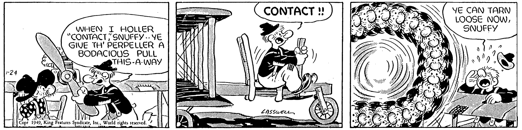 Conversation OCR: 1-24 WHEN I HOLLER "CONTACTSNUFFY.. YE GIVE TH' PERPELLER A BODACIOUS PULL THIS-A-WAY Copr 1949World rights reserved. CONTACT !! LASSWELL 28880000000029 YE CAN TARN LOOSE NOWSNUFFY 1-24 WHEN I HOLLER " CONTACTSNUFFY .. YE GIVE TH ' PERPELLER A BODACIOUS PULL THIS - A - WAY Copr 1949King Features SyndicateWorld rights reserved . CONTACT !! LASSWELL 28880000000029 YE CAN TARN LOOSE NOW