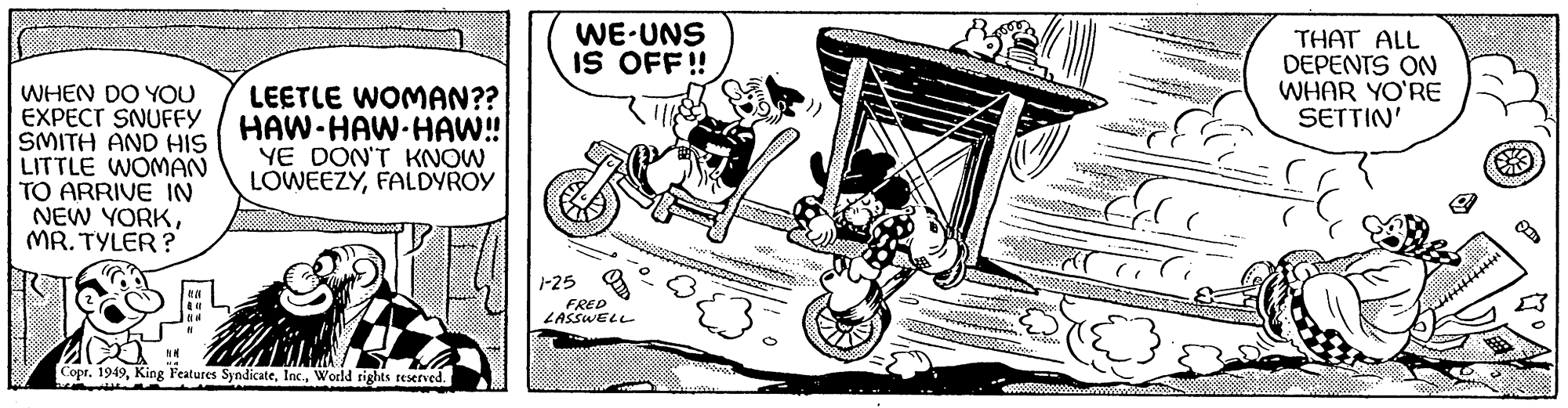 Line art OCR: WHEN DO YOU EXPECT SNUFFY SMITH AND HIS LITTLE WOMAN TO ARRIVE IN NEW YORKMR. TYLER? NM ( LEETLE WOMAN?? HAW-HAW-HAW!!! YE DON'T KNOW LOWEEZYFALDYROY Copr. 1949World rights reserved. WE UNS IS OFF!! 1118 $ 1-25 FRED LASSWELL THAT ALL DEPENTS ON WHAR YO'RE SETTIN' WHEN DO YOU EXPECT SNUFFY SMITH AND HIS LITTLE WOMAN TO ARRIVE IN NEW YORKMR . TYLER ? NM ( LEETLE WOMAN ?? HAW - HAW - HAW !!! YE DON'T KNOW LOWEEZYFALDYROY Copr . 1949King Features SyndicateWorld rights reserved . WE UNS IS OFF !! 1118 $ 1-25 FRED LASSWELL THAT ALL DEPENTS ON WHAR YO'RE SETTIN '