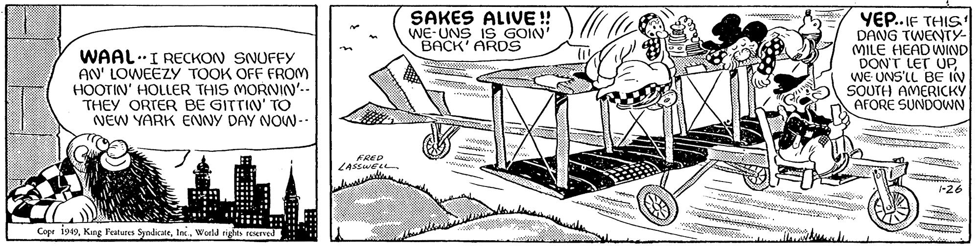 Line art OCR: WAAL I RECKON SNUFFY AN' LOWEEZY TOOK OFF FROM HOOTIN' HOLLER THIS MORNIN'-- THEY ORTER BE GITTIN' TO NEW YARK ENNY DAY NOW-- I Copr 1949World rights reserved n FRED LASSWELL SAKES ALIVE!! WE UNS IS GOIN' BACK' ARDS V B TUM PEPER maj YEP..IF THIS DANG TWENTY- MILE HEAD WIND DON'T LET UPWE UNS'LL BE IN SOUTH AMERICKY AFORE SUNDOWN W 1-26 WAAL I RECKON SNUFFY AN ' LOWEEZY TOOK OFF FROM HOOTIN ' HOLLER THIS MORNIN ' -- THEY ORTER BE GITTIN ' TO NEW YARK ENNY DAY NOW- I Copr 1949King Features SyndicateWorld rights reserved n FRED LASSWELL SAKES ALIVE !! WE UNS IS GOIN ' BACK ' ARDS V B TUM PEPER maj YEP..IF THIS DANG TWENTY MILE HEAD WIND DON'T LET UPWE UNS'LL BE IN SOUTH AMERICKY AFORE SUNDOWN W 1-26