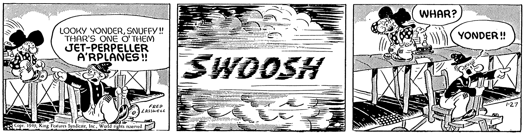 Paper OCR: LOOKY YONDERSNUFFY !! THAR'S ONE O'THEM JET-PERPELLER A'RPLANES !! KAY FRED LASSWELL Copr. 1949World rights reserved. SWOOSH bonbowwwww WHAR? YONDER!! 1-27 LOOKY YONDERSNUFFY !! THAR'S ONE O'THEM JET - PERPELLER A'RPLANES !! KAY FRED LASSWELL Copr . 1949King Features SyndicateWorld rights reserved . SWOOSH bonbowwwww WHAR ? YONDER !! 1-27