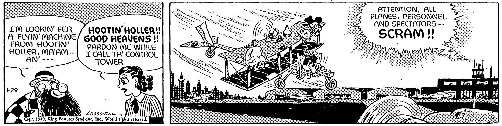 Machine OCR: I'M LOOKIN' FER A FLYIN' MACHINE/ FROM HOOTIN' HOLLERMA'AM.. AN' -. .. 1-29 HOOTIN' HOLLER!! GOOD HEAVENS !! PARDON ME WHILE I CALL TH' CONTROL TOWER LASSWELL Copr. 1949World rights reserved. ***** AS intinding @F-4= Me 20 ********** ATTENTIONALL PLANESPERSONNEL AND SPECTATORS - SCRAM!! kulut C toi. IAA I'M LOOKIN ' FER A FLYIN ' MACHINE / FROM HOOTIN ' HOLLERMA'AM .. AN ' - . .. 1-29 HOOTIN ' HOLLER !! GOOD HEAVENS !! PARDON ME WHILE I CALL TH ' CONTROL TOWER LASSWELL Copr . 1949King Features SyndicateWorld rights reserved . ***** AS intinding @ F - 4 = Me 20 ********** ATTENTIONALL PLANESPERSONNEL AND SPECTATORS - SCRAM !! kulut C toi . IAA