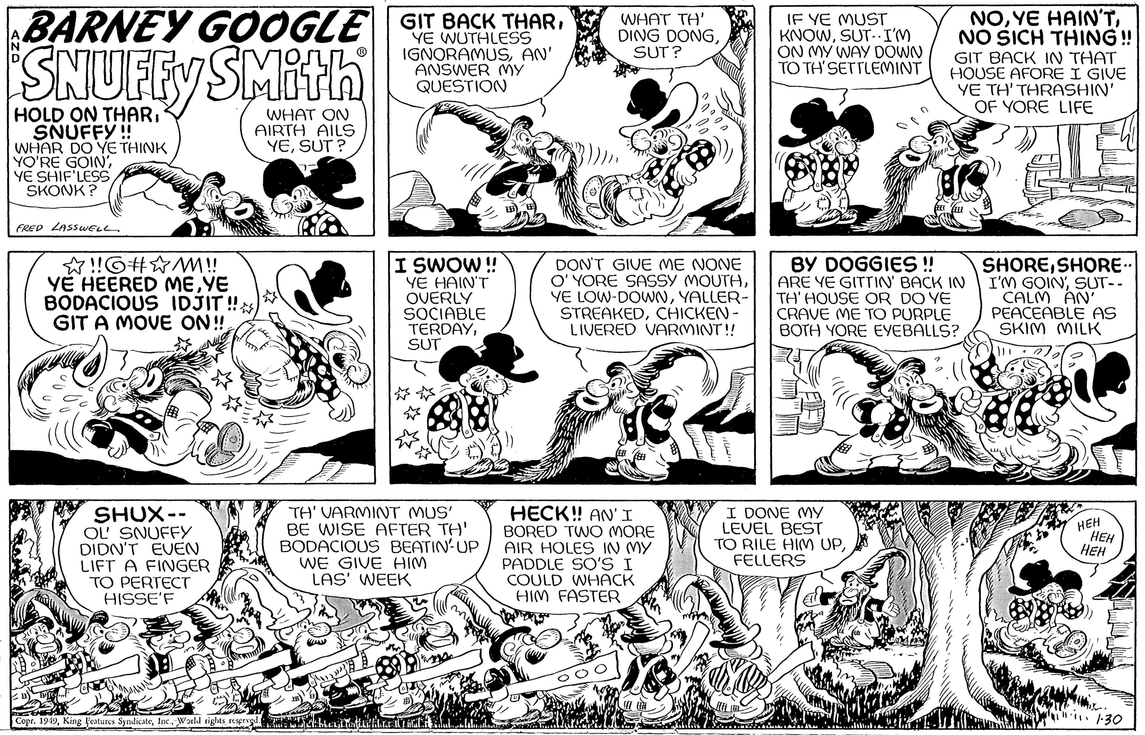 Art OCR: BARNEY GOOGLE GIT BACK THARYE SNUFFY SMith WHAT ON AIRTH AILS YESUT? HOLD ON THARSNUFFY!! WHAR DO YE THINK YO'RE GOIN'YE SHIF'LESS SKONK? FRED LASSWELL ?!!G#M!! YE HEERED MEYE BODACIOUS IDJIT!! GIT A MOVE ON!!! SHUX-- OL' SNUFFY DIDN'T EVEN LIFT A FINGER TO PERTECT HISSE'F Copr. 1949World rights reserved. IGNORAMUSAN' ANSWER MY QUESTION www I SWOW!! YE HAIN'T OVERLY SOCIABLE TERDAYSUT TH' VARMINT MUS' BE WISE AFTER TH' BODACIOUS BEATIN-UP WE GIVE HIM LAS' WEEK WHAT TH' DING DONGSUT? DON'T GIVE ME NONE O'YORE SASSY MOUTHYALLER- STREAKEDCHICKEN- LIVERED VARMINT!! 6 HECK!! AN'I BORED TWO MORE AIR HOLES IN MY PADDLE SO'S I COULD WHACK HIM FASTER IF YE MUST KNOWSUT.. I'M ON MY WAY DOWN TO TH'SETTLEMINT NONO SICH THING!! GIT BACK IN THAT HOUSE AFORE I GIVE YE TH' THRASHIN' OF YORE LIFE BY DOGGIES !! ARE YE GITTIN' BACK IN TH' HOUSE OR DO YE CRAVE ME TO PURPLE BOTH YORE EYEBALLS? I DONE MY LEVEL BEST TO RILE HIM UPFELLERS SHORESHORE.. I'M GOIN'SUT-- CALM AN' PEACEABLE AS SKIM MILK 86 HEH HEH HEH 1.30 BARNEY GOOGLE GIT BACK THARYE SNUFFY SMith WHAT ON AIRTH AILS YESUT ? HOLD ON THARSNUFFY !! WHAR DO YE THINK YO'RE GOIN 'YE SHIF'LESS SKONK ? FRED LASSWELL ? !! G # M !! YE HEERED MEYE BODACIOUS IDJIT !! GIT A MOVE ON !!! SHUX- OL ' SNUFFY DIDN'T EVEN LIFT A FINGER TO PERTECT HISSE'F Copr . 1949King Features SyndicateWorld rights reserved . IGNORAMUSAN ' ANSWER MY QUESTION www I SWOW !! YE HAIN'T OVERLY SOCIABLE TERDAYSUT TH ' VARMINT MUS ' BE WISE AFTER TH ' BODACIOUS BEATIN - UP WE GIVE HIM LAS ' WEEK WHAT TH ' DING DONGSUT ? DON'T GIVE ME NONE O'YORE SASSY MOUTHYE LOW - DOWNYALLER STREAKEDCHICKEN LIVERED VARMINT !! 6 HECK !! AN'I BORED TWO MORE AIR HOLES IN MY PADDLE SO'S I COULD WHACK HIM FASTER IF YE MUST KNOWSUT .. I'M ON MY WAY DOWN TO TH'SETTLEMINT NOYE HAIN'TNO SICH THING !! GIT BACK IN THAT HOUSE AFORE I GIVE YE TH ' THRASHIN ' OF YORE LIFE BY DOGGIES !! ARE YE GITTIN ' BACK IN TH ' HOUSE OR DO YE CRAVE ME TO PURPLE BOTH YORE EYEBALLS ? I DONE MY LEVEL BEST TO RILE HIM UPFELLERS SHORESHORE .. I'M GOIN 'SUT- CALM AN ' PEACEABLE AS SKIM MILK 86 HEH HEH HEH 1.30