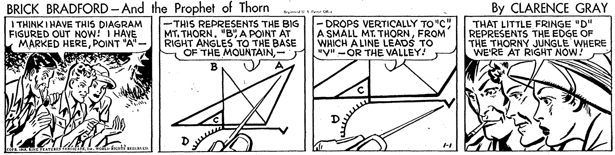 Symmetry OCR: BRICK BRADFORD- And the Prophet of Thorn I THINK I HAVE THIS DIAGRAM FIGURED OUT NOW! I HAVE MARKED HEREPOINT "A"- By CLARENCE GRAY -THIS REPRESENTS THE BIG MT. THORN. "B"A POINT AT RIGHT ANGLES TO THE BASE OF THE MOUNTAIN- -DROPS VERTICALLY TO "C" A SMÁLL MT. THORNFROM WHICH A LINE LEADS TO "V" -OR THE VALLEY! THAT LITTLE FRINGE "D" REPRESENTS THE EDGE OF THE THORNY JUNGLE WHERE WE'RE AT RIGHT NOW! B BRICK BRADFORD- And the Prophet of Thorn I THINK I HAVE THIS DIAGRAM FIGURED OUT NOW! I HAVE MARKED HEREPOINT "A"- By CLARENCE GRAY -THIS REPRESENTS THE BIG MT. THORN. "B"A POINT AT RIGHT ANGLES TO THE BASE OF THE MOUNTAIN- -DROPS VERTICALLY TO "C" A SMÁLL MT. THORNFROM WHICH A LINE LEADS TO "V" -OR THE VALLEY! THAT LITTLE FRINGE "D" REPRESENTS THE EDGE OF THE THORNY JUNGLE WHERE WE'RE AT RIGHT NOW! B