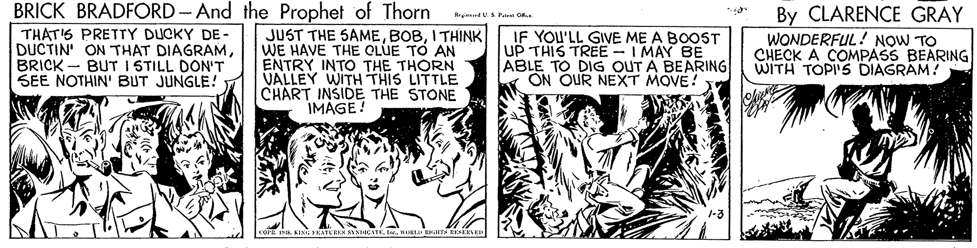Art OCR: BRICK BRADFORD - And the Prophet of Thorn By CLARENCE GRAY WONDERFUL! NOW TO CHECK A COMPASS BEARING| WITH TOPI'S DIAGRAM! Rreined US Paten O. THAT'S PRETTY DUCKY DE- DUCTIN' ON THAT DIAGRAMBRICK - BUT I STILL DON'T SEE NOTHIN' BUT JUNGLE! JUST THE SAMEI THINK WE HAVE THE CLUE TO AN ENTRY INTO THE THORN VALLEY WITH THIS LITTLE CHART INSIDE THE STONE IMAGE! IF YOU'LL GIVE ME A BOOST UP THIS TREE - I MAY BE ABLE TO DIG OUT A BEARING ON OUR NEXT MOVE! COPR 19 KING YEATEREK SYNICATE. lcWst RTA RES BRICK BRADFORD - And the Prophet of Thorn By CLARENCE GRAY WONDERFUL! NOW TO CHECK A COMPASS BEARING| WITH TOPI'S DIAGRAM! Rreined US Paten O. THAT'S PRETTY DUCKY DE- DUCTIN' ON THAT DIAGRAMBRICK - BUT I STILL DON'T SEE NOTHIN' BUT JUNGLE! JUST THE SAMEI THINK WE HAVE THE CLUE TO AN ENTRY INTO THE THORN VALLEY WITH THIS LITTLE CHART INSIDE THE STONE IMAGE! IF YOU'LL GIVE ME A BOOST UP THIS TREE - I MAY BE ABLE TO DIG OUT A BEARING ON OUR NEXT MOVE! COPR 19 KING YEATEREK SYNICATE. lcWst RTA RES