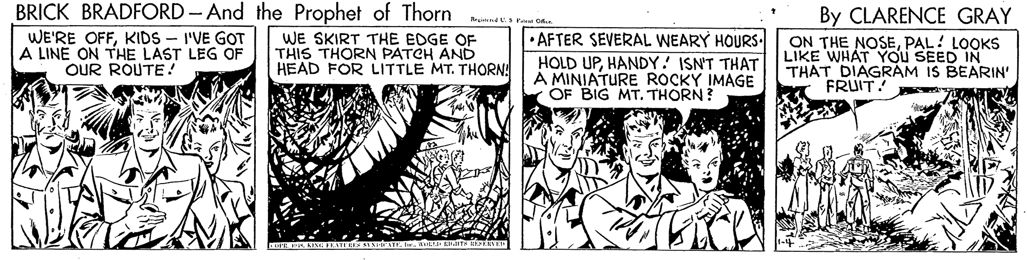 Art OCR: BRICK BRADFORD - And the Prophet of Thorn By CLARENCE GRAY ON THE NOSEPAL! LOOKS LIKE WHAT YOU SEED IN THAT DIAGRÁM IS BEARIN' FRUIT! Regid. Pateat D WE'RE OFFKIDS - I'VE GOT A LINE ON THE LAST LEG OF OUR ROUTE! WE SKIRT THE EDGE OF THIS THORN PATCH AND HEAD FOR LITTLE MT. THORNA • AFTER SEVERAL WEARY HOURS. HOLD UPHANDY! ISN'T THAT A MINIATURE ROCKY IMAGE OF BIG MT. THORN? BRICK BRADFORD - And the Prophet of Thorn By CLARENCE GRAY ON THE NOSEPAL! LOOKS LIKE WHAT YOU SEED IN THAT DIAGRÁM IS BEARIN' FRUIT! Regid. Pateat D WE'RE OFFKIDS - I'VE GOT A LINE ON THE LAST LEG OF OUR ROUTE! WE SKIRT THE EDGE OF THIS THORN PATCH AND HEAD FOR LITTLE MT. THORNA • AFTER SEVERAL WEARY HOURS. HOLD UPHANDY! ISN'T THAT A MINIATURE ROCKY IMAGE OF BIG MT. THORN?