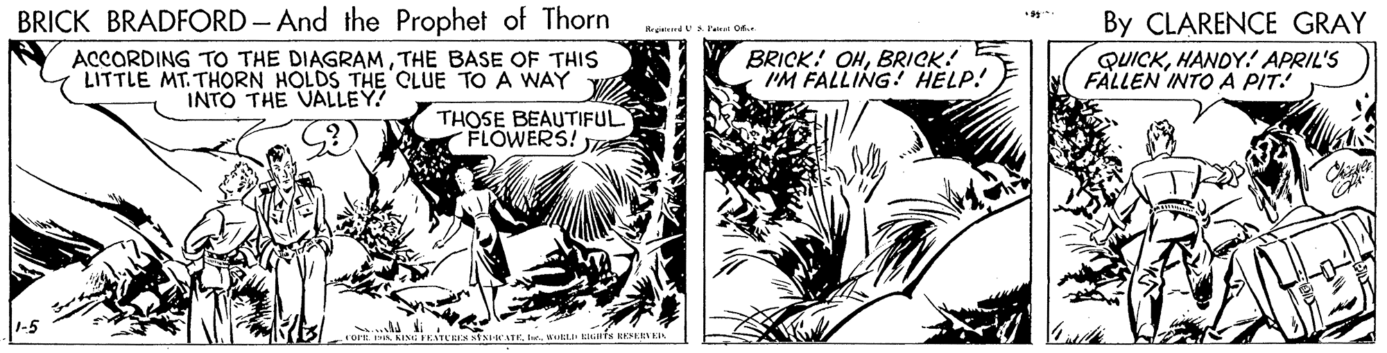 Fictional character OCR: BRICK BRADFORD - And the Prophet of Thorn By CLARENCE GRAY Rreieied S. l't Of ACCORDING TO THE DIAGRAMTHE BASE OF THIS LITTLE MT. THORN HOLDS THE CLUE TO A WAY V INTÓ THE VALLEY! BRICK! OHBRICK! I'M FALLING! HELP! QUICKHANDY! APRIL'S FALLEN INTOA PIT! THOSE BEAUTIFUL FLOWERS! ... ENTURES StsCATEuuL IGHTS RERKIL BRICK BRADFORD - And the Prophet of Thorn By CLARENCE GRAY Rreieied S. l't Of ACCORDING TO THE DIAGRAMTHE BASE OF THIS LITTLE MT. THORN HOLDS THE CLUE TO A WAY V INTÓ THE VALLEY! BRICK! OHBRICK! I'M FALLING! HELP! QUICKHANDY! APRIL'S FALLEN INTOA PIT! THOSE BEAUTIFUL FLOWERS! ... ENTURES StsCATEuuL IGHTS RERKIL