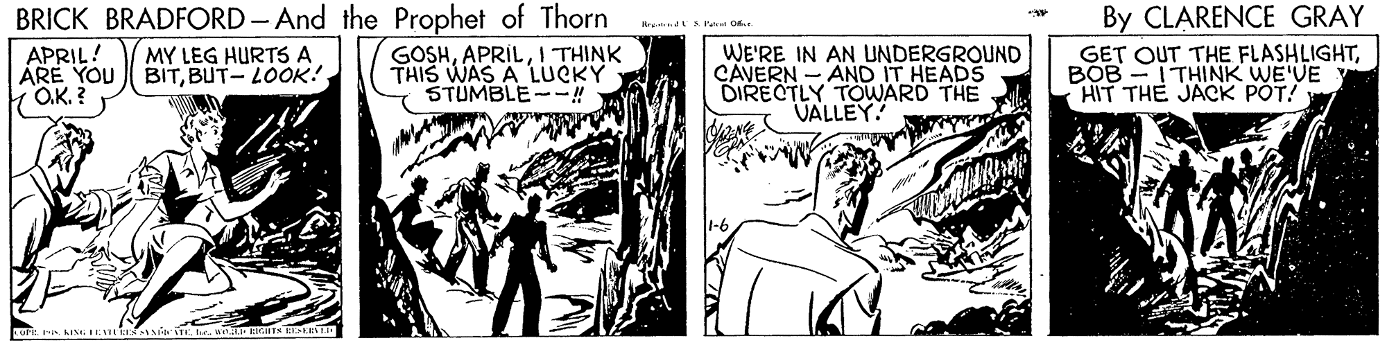 Line OCR: BRICK BRADFORD - And the Prophet of Thorn By CLARENCE GRAY S Patrat APRIL! ÁRE YOU O.K. ? MY LEG HURTS A BITBUT- LOOK! GOSHI THINK THIS WAS A LUCKY STUMBLE--! WE'RE IN AN UNDERGROUND CAVERN - AND IT HEADS DIRECTLY TOWARD THE VALLEY! GET OUT THE FLASHLIGHTBOB -ITHINK WE'VE HIT THE JACK POT! BRICK BRADFORD - And the Prophet of Thorn By CLARENCE GRAY S Patrat APRIL! ÁRE YOU O.K. ? MY LEG HURTS A BITBUT- LOOK! GOSHI THINK THIS WAS A LUCKY STUMBLE--! WE'RE IN AN UNDERGROUND CAVERN - AND IT HEADS DIRECTLY TOWARD THE VALLEY! GET OUT THE FLASHLIGHTBOB -ITHINK WE'VE HIT THE JACK POT!
