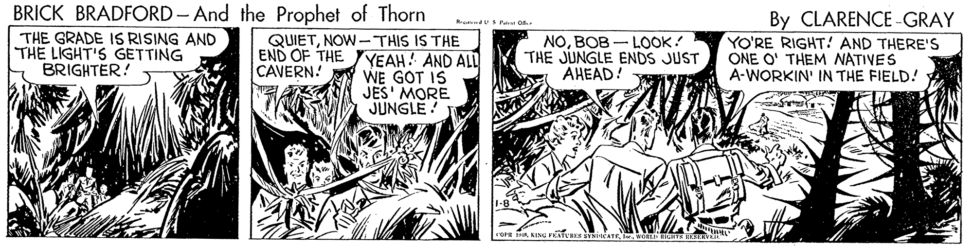 Monochrome OCR: BRICK BRADFORD- And the Prophet of Thorn By CLARENCE -GRAY YO'RE RIGHT! AND THERE's ONE O' THEM NATIVES A-WORKIN' IN THE FIELD! R dUSPatut oa. THE GRADE IS RISING AND THE LIGHT'S GETTING BRIGHTER! QUIETNOW-THIS IS THE END OF THE YEAH! AND ALL WE GOT IS JES' MORE JUNGLE! NOBOB -LOOK! THE JUNGLE ENDS JUST AHEAD! CAVERN! rorn RO RIE BRICK BRADFORD- And the Prophet of Thorn By CLARENCE -GRAY YO'RE RIGHT! AND THERE's ONE O' THEM NATIVES A-WORKIN' IN THE FIELD! R dUSPatut oa. THE GRADE IS RISING AND THE LIGHT'S GETTING BRIGHTER! QUIETNOW-THIS IS THE END OF THE YEAH! AND ALL WE GOT IS JES' MORE JUNGLE! NOBOB -LOOK! THE JUNGLE ENDS JUST AHEAD! CAVERN! rorn RKING PATURES SVNICATEO RIE