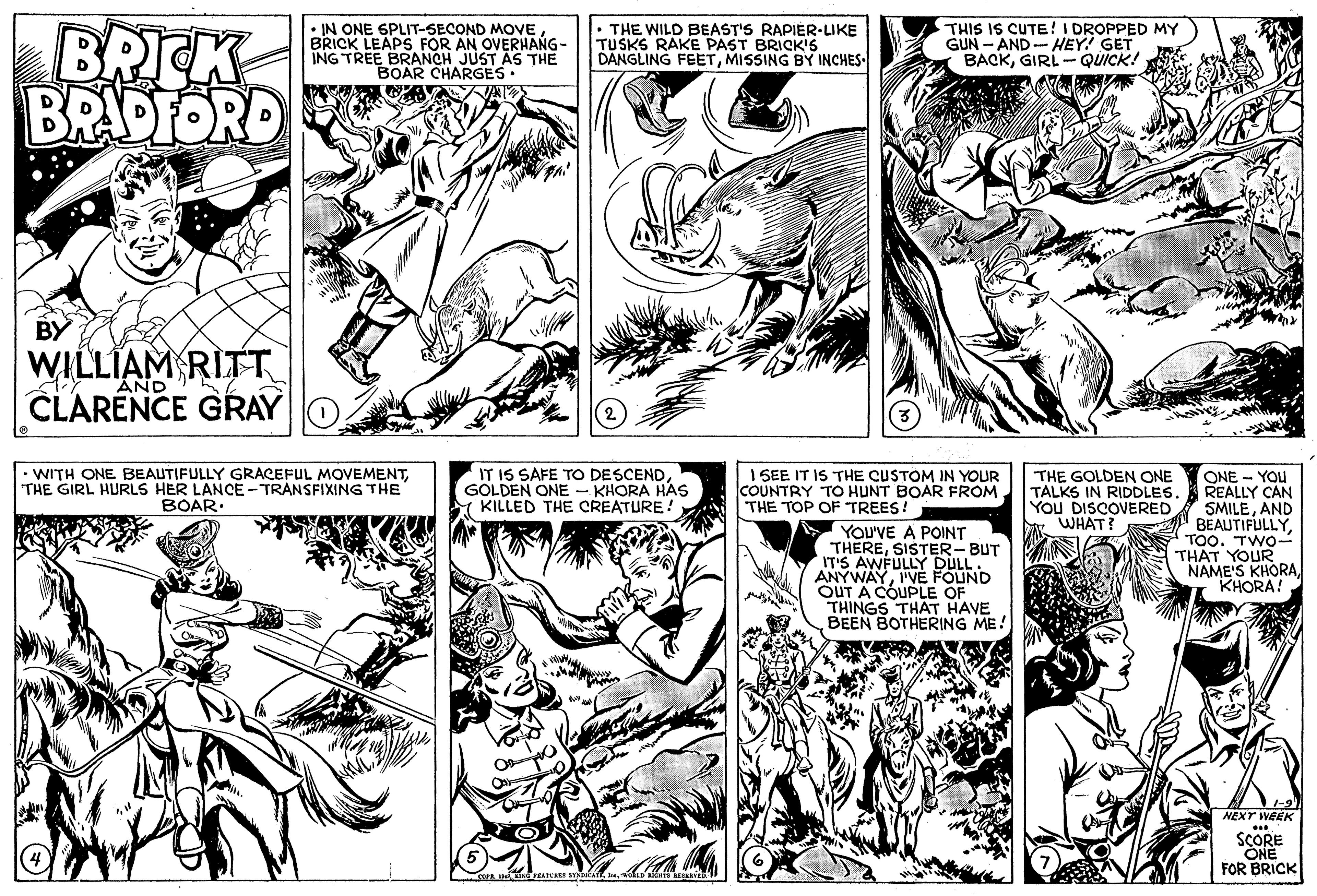 Jaw OCR: BRICK BRADFORD • IN ONE SPLIT-SECOND MOVE BRICK LEAPS FOR AN OVERHANG- ING TREE BRANCH JUST AS THE BOAR CHARGES• THE WILD BEAST'S RAPIÉR-LIKE TUSKS RAKE PAST BRICK'5 DANGLING FEETMISSING BY INCHES THIS IS CUTE ! I DROPPED MY GUN - AND- HEY! GET BACKGIRL- QUICK! BY WILLIAM RITT CLARENCE GRAY 1Y AND •WITH ONE BEAUTIFULLY GRACEFUL MOVEMENTTHE GIRL HURLS HER LANCE - TRANSFIXING THE BOAR: IT IS SAFE TO DESCENDGOLDEN ONE - KHORA HAS KILLED THE CREATURE! I SEE IT IS THE CUSTOM IN YOUR COUNTRY TO HUNT BOAR FROM THE TOP OF TREES! ONE - YOU REALLY CAN SMILEAND " BEAUTIFULLYTOO. TWO- THAT YOUR NAME'S KHORAKHORA! THE GOLDEN ONE TALKS IN RIDDLES. YOU DISCOVERED WHAT? YOU'VE A POINT THERESISTER-BUT IT'S AWFULLY DULL. ANYWAYI'VE FOUND OUT A COUPLE OF THINGS THAT HAVE BEEN BOTHERING ME! 1-91 NEXT WEEK SCORE ONE FOR BRICK BRICK BRADFORD • IN ONE SPLIT-SECOND MOVE BRICK LEAPS FOR AN OVERHANG- ING TREE BRANCH JUST AS THE BOAR CHARGES• THE WILD BEAST'S RAPIÉR-LIKE TUSKS RAKE PAST BRICK'5 DANGLING FEETMISSING BY INCHES THIS IS CUTE ! I DROPPED MY GUN - AND- HEY! GET BACKGIRL- QUICK! BY WILLIAM RITT CLARENCE GRAY 1Y AND •WITH ONE BEAUTIFULLY GRACEFUL MOVEMENTTHE GIRL HURLS HER LANCE - TRANSFIXING THE BOAR: IT IS SAFE TO DESCENDGOLDEN ONE - KHORA HAS KILLED THE CREATURE! I SEE IT IS THE CUSTOM IN YOUR COUNTRY TO HUNT BOAR FROM THE TOP OF TREES! ONE - YOU REALLY CAN SMILEAND " BEAUTIFULLYTOO. TWO- THAT YOUR NAME'S KHORAKHORA! THE GOLDEN ONE TALKS IN RIDDLES. YOU DISCOVERED WHAT? YOU'VE A POINT THERESISTER-BUT IT'S AWFULLY DULL. ANYWAYI'VE FOUND OUT A COUPLE OF THINGS THAT HAVE BEEN BOTHERING ME! 1-91 NEXT WEEK SCORE ONE FOR BRICK
