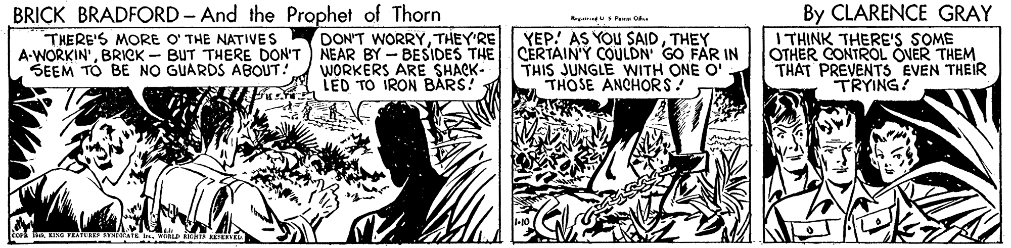 Art OCR: BRICK BRADFORD- And the Prophet of Thorn By CLARENCE GRAY I THINK THERE'S SOME OTHER CONTROL OVER THEM THAT PREVENTS EVEN THEIR TRYING! Rredu Paa O YEP! AS YOU SAIDTHEY CERTAIN'Y COULDN GO FAR IN THIS JUNGLE WITH ONE O THOSE ANCHORS! THERE'S MORE O' THE NATIVES DON'T WORRYTHEY'RE A-WORKIN'BRICK - BUT THERE DON'T ) NEAR BY - BESIDES THE WORKERS ARE SHACK- LED TO IRON BARS! SEEM TO BE NO GUARDS ABOUT! COPRWOALD AHT TERVEL BRICK BRADFORD- And the Prophet of Thorn By CLARENCE GRAY I THINK THERE'S SOME OTHER CONTROL OVER THEM THAT PREVENTS EVEN THEIR TRYING! Rredu Paa O YEP! AS YOU SAIDTHEY CERTAIN'Y COULDN GO FAR IN THIS JUNGLE WITH ONE O THOSE ANCHORS! THERE'S MORE O' THE NATIVES DON'T WORRYTHEY'RE A-WORKIN'BRICK - BUT THERE DON'T ) NEAR BY - BESIDES THE WORKERS ARE SHACK- LED TO IRON BARS! SEEM TO BE NO GUARDS ABOUT! COPRKING FEATURES SYNDICATE IWOALD AHT TERVEL