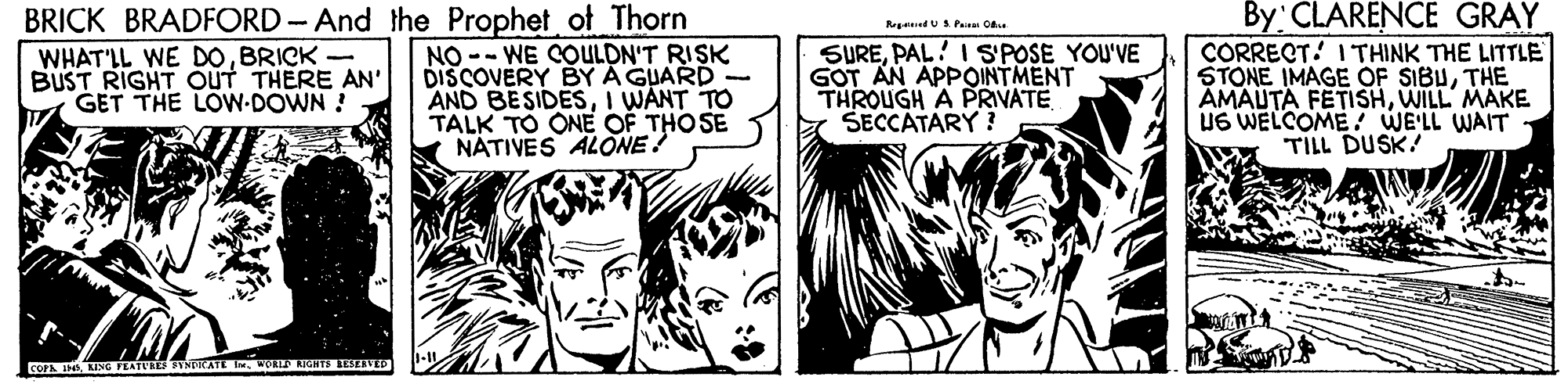 Comic book OCR: By CLARENCE GRAY CORRECT. I THINK THE LITTLE STONE IMAGE OF SIBUTHE AMAUTA FETISHWILL MAKE UG WELCOME WE'LL WAIT TILL DUSK! BRICK BRADFORD- And the Prophet of Thorn Repned US. Paau Ca WHAT'LL WE DOBRICK - BUST RIGHT OUT THERE AN' GET THE LOW-DOWN ! NO -- WE COULDN'T RISK DISCOVERY BY A GUARD - AND BESIDESI WANT TO TALK TO ONE OF THOSE NÁTIVES ALONE! SUREPAL! I S'POSE YOU'VE GOT AN APPOINTMENT THROUGH A PRIVATE SECCATARY ? COFA IN LING PEATURES TYNTCATE . WOA RIGHTS SIVED By CLARENCE GRAY CORRECT. I THINK THE LITTLE STONE IMAGE OF SIBUTHE AMAUTA FETISHWILL MAKE UG WELCOME WE'LL WAIT TILL DUSK! BRICK BRADFORD- And the Prophet of Thorn Repned US. Paau Ca WHAT'LL WE DOBRICK - BUST RIGHT OUT THERE AN' GET THE LOW-DOWN ! NO -- WE COULDN'T RISK DISCOVERY BY A GUARD - AND BESIDESI WANT TO TALK TO ONE OF THOSE NÁTIVES ALONE! SUREPAL! I S'POSE YOU'VE GOT AN APPOINTMENT THROUGH A PRIVATE SECCATARY ? COFA IN LING PEATURES TYNTCATE . WOA RIGHTS SIVED