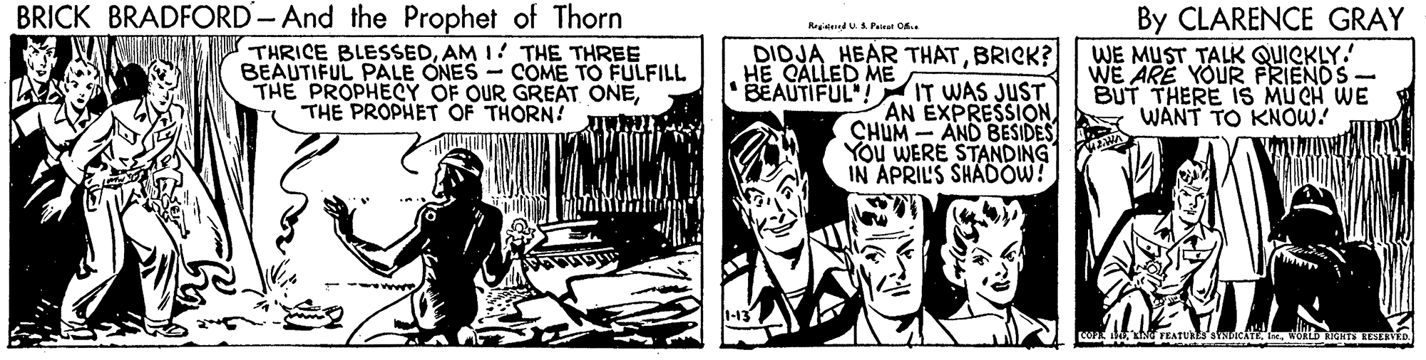 Illustration OCR: BRICK BRADFORD- And the Prophet of Thorn By CLARENCE GRAY WE MUST TALK QUICKLY! WE ARE YOUR FRIENDS- BUT THERE 1S MU CH WE WANT TO KNOW! Regitned US. Paisat Of. DIDJA HEAR THATBRICK? THRICE BLESSEDAM I THE THREE BEAUTIFUL PALE ONES - COME TO FULFILL THE PROPHECY OF OUR GREAT ONETHE PROPHET OF THORN? I HE CALLED ME BEAUTIFUL! IT WAS JUST AN EXPRESSION CHUM - AND BESIDES You WERE STANDING IN APRIL'S SHADOW! BRICK BRADFORD- And the Prophet of Thorn By CLARENCE GRAY WE MUST TALK QUICKLY! WE ARE YOUR FRIENDS- BUT THERE 1S MU CH WE WANT TO KNOW! Regitned US. Paisat Of. DIDJA HEAR THATBRICK? THRICE BLESSEDAM I THE THREE BEAUTIFUL PALE ONES - COME TO FULFILL THE PROPHECY OF OUR GREAT ONETHE PROPHET OF THORN? I HE CALLED ME BEAUTIFUL! IT WAS JUST AN EXPRESSION CHUM - AND BESIDES You WERE STANDING IN APRIL'S SHADOW!