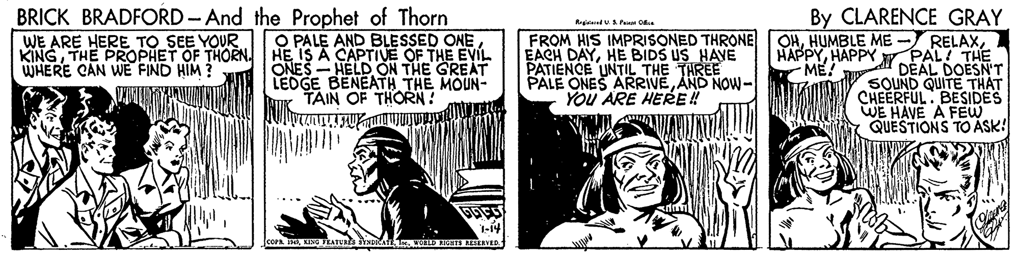 Publication OCR: BRICK BRADFORD -And the Prophet of Thorn O PALE AND BLESSED ONE HE IS A CAPTIVE OF THE EVIL ONES - HELD ON THE GREAT LEDGE BENEATH THE MOUN- TAIN OF THORN! By CLARENCE GRAY OHHAPPY y. PAL! THE DÉAL DOESN'T SOUND QUITE THAT CHEERFUL BESIDES WE HAVE A FEW QUESTIONS TO ASK! Regeaed UA Painm Ok. WE ARE HERE TO SEE YOUR KINGTHE PROPHET OF THORN. WHERE CAN WE FIND HIM ? FROM HIS IMPRISONED THRONE EACH DAYHE BIDS US HAVE PATIENCE UNTIL THE THREE PALE ONES ARRIVEAND NOW- YOU ARE HERE ! ME! 1-14 CCOPR I0KENG EATURES YNDICATE D AIGH ERAVED BRICK BRADFORD -And the Prophet of Thorn O PALE AND BLESSED ONE HE IS A CAPTIVE OF THE EVIL ONES - HELD ON THE GREAT LEDGE BENEATH THE MOUN- TAIN OF THORN! By CLARENCE GRAY OHHUMBLE ME - RELAXHAPPY y. PAL! THE DÉAL DOESN'T SOUND QUITE THAT CHEERFUL BESIDES WE HAVE A FEW QUESTIONS TO ASK! Regeaed UA Painm Ok. WE ARE HERE TO SEE YOUR KINGTHE PROPHET OF THORN. WHERE CAN WE FIND HIM ? FROM HIS IMPRISONED THRONE EACH DAYHE BIDS US HAVE PATIENCE UNTIL THE THREE PALE ONES ARRIVEAND NOW- YOU ARE HERE ! ME! 1-14 CCOPR I0KENG EATURES YNDICATE D AIGH ERAVED