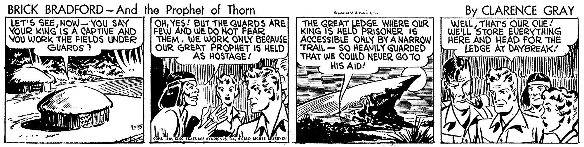 Comics OCR: BRICK BRADFORD -And the Prophet of Thorn LET'S SEENOW- YOU SAY YOUR KING IS A CAPTIVE AND YOU WORK THE FIELDS UNDER GUARDS ? OHYES! BUT THE GUARDS ARE FEW AND WE DO NOT FEAR THEM. WE WORK ONLY BECAUSE OUR GREAT PROPHET IS HELD AS HOSTAGE ! THE GREAT LEDGE WHERE QUR KING IS HELD PRISONER IS ACCESSIBLE ONLY BY A NARROW TRAIL SO HEAVILY GUARDED THAT WE COULD NEVER GO TO HIS AID! By CLARENCE GRAY WELLTHAT'S OUR QUE! WE'LL STORE EUERYTHING HERE AND HEAD FOR THE LEDGE AT DAYBREAK? BRICK BRADFORD -And the Prophet of Thorn LET'S SEENOW- YOU SAY YOUR KING IS A CAPTIVE AND YOU WORK THE FIELDS UNDER GUARDS ? OHYES! BUT THE GUARDS ARE FEW AND WE DO NOT FEAR THEM. WE WORK ONLY BECAUSE OUR GREAT PROPHET IS HELD AS HOSTAGE ! THE GREAT LEDGE WHERE QUR KING IS HELD PRISONER IS ACCESSIBLE ONLY BY A NARROW TRAIL SO HEAVILY GUARDED THAT WE COULD NEVER GO TO HIS AID! By CLARENCE GRAY WELLTHAT'S OUR QUE! WE'LL STORE EUERYTHING HERE AND HEAD FOR THE LEDGE AT DAYBREAK?