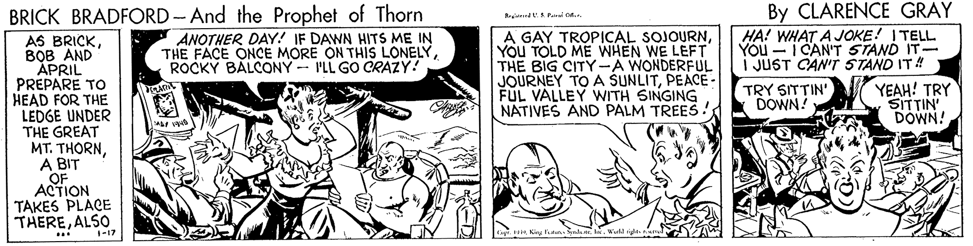 Comic book OCR: By CLARENCE GRAY HA! WHAT A JOKE! ITELL YOU - I CAN'T STAND IT- I JUST CAN'T STAND IT! BRICK BRADFORD -And the Prophet of Thorn AS BRICKBOB AND APRIL PREPARE TO HEAD FOR THE LEDGE UNDER THE GREAT MT. THORNA BIT OF ACTION TAKES PLACE THEREALSO RrgiidSPalrai on. A GAY TROPICAL SOJOURNYOU TOLD ME WHEN WE LEFT THE BIG CITY-A WONDERFUL JOURNEY TOA SUNLITPEACE - FUL VALLEY WITH SINGING NATIVES AND PALM TREES! ANOTHER DAY! IF DAWN HITS ME IN THE FACE ONCE MORE ON THIS LONELYROCKY BALCONY - I'LL GO CRAZY! TRY SITTIN' DOWN! YEAH! TRY SITTIN DOWN! 1-17 Kig ftu nda neIx. Wull ... By CLARENCE GRAY HA! WHAT A JOKE! ITELL YOU - I CAN'T STAND IT- I JUST CAN'T STAND IT! BRICK BRADFORD -And the Prophet of Thorn AS BRICKBOB AND APRIL PREPARE TO HEAD FOR THE LEDGE UNDER THE GREAT MT. THORNA BIT OF ACTION TAKES PLACE THEREALSO RrgiidSPalrai on. A GAY TROPICAL SOJOURNYOU TOLD ME WHEN WE LEFT THE BIG CITY-A WONDERFUL JOURNEY TOA SUNLITPEACE - FUL VALLEY WITH SINGING NATIVES AND PALM TREES! ANOTHER DAY! IF DAWN HITS ME IN THE FACE ONCE MORE ON THIS LONELYROCKY BALCONY - I'LL GO CRAZY! TRY SITTIN' DOWN! YEAH! TRY SITTIN DOWN! 1-17 Kig ftu nda neIx. Wull ...