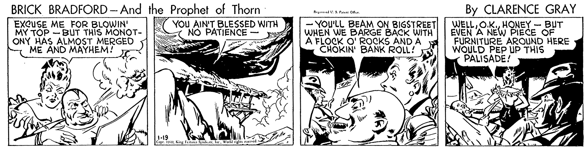 Publication OCR: BRICK BRADFORD - And the Prophet of Thorn EXQUSE ME FOR BLOWIN' MY TOP ONY HAS ALMOST MERGED ME AND MAYHEM! By CLARENCE GRAY RegdAPai O - YOU'LL BEAM ON BIGSTREET WHEN WE BARGE BACK WITH A FLOCK O' ROCKS AND A CHOKIN' BANK ROLL! WELLHONEY - BUT EVEN A NEW PIECE OF FURNITURE AROUND HERE WOULD PEP UP THIS PALISADE! BUT THIS MONOT- YOU AIN'T BLESSED WITH NO PATIENCE- BRICK BRADFORD - And the Prophet of Thorn EXQUSE ME FOR BLOWIN' MY TOP ONY HAS ALMOST MERGED ME AND MAYHEM! By CLARENCE GRAY RegdAPai O - YOU'LL BEAM ON BIGSTREET WHEN WE BARGE BACK WITH A FLOCK O' ROCKS AND A CHOKIN' BANK ROLL! WELLHONEY - BUT EVEN A NEW PIECE OF FURNITURE AROUND HERE WOULD PEP UP THIS PALISADE! BUT THIS MONOT- YOU AIN'T BLESSED WITH NO PATIENCE-