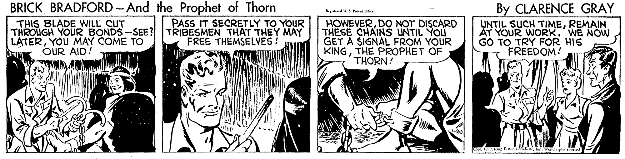 Art OCR: BRICK BRADFORD -And the Prophet of Thorn By CLARENCE GRAY UNTIL SUCH TIMEREMAIN AT YOUR WORK. WE NOW GO TO TRY FOR HIS FREEDOM! Regid U.S Pet C. | PASS IT SECRETLY TO YOUR THIS BLADE WILL CUT THROUGH YOUR BONDS-SEE? TRIBESMEN THAT THEY MAY LATERYOU MAY COME TO OUR AID! HOWEVERDO NOT DISCARD THESE CHAINS UNTIL YOU GET A SIGNAL FROM YOUR KINGTHE PROPHET OF THORN! FREE THEMSELVES! Copr. 1i. Wd yla d E BRICK BRADFORD -And the Prophet of Thorn By CLARENCE GRAY UNTIL SUCH TIMEREMAIN AT YOUR WORK. WE NOW GO TO TRY FOR HIS FREEDOM! Regid U.S Pet C. | PASS IT SECRETLY TO YOUR THIS BLADE WILL CUT THROUGH YOUR BONDS-SEE? TRIBESMEN THAT THEY MAY LATERYOU MAY COME TO OUR AID! HOWEVERDO NOT DISCARD THESE CHAINS UNTIL YOU GET A SIGNAL FROM YOUR KINGTHE PROPHET OF THORN! FREE THEMSELVES! Copr. 1Kug Pe ti. Wd yla d E