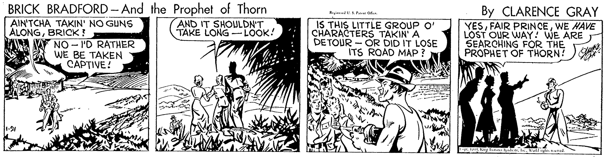 Fiction OCR: BRICK BRADFORD -And the Prophet of Thorn AND IT SHOULDN'T TAKE LONG -LOOK! By CLARENCE GRAY YESWE HAVE LOST OUR WAY! WE ARE SEARCHING FOR THE PROPHET OF THORN! Reinered V.A Pat ora. AIN'TCHA TAKIN' NO GUNS ÁLONGBRICK ? IS THIS LITTLE GROUP O' CHARACTERS TAKIN' A DE TOUR - OR DID IT LOSE ITS ROAD MÁP ? NO - I'D RATHER WE BE TAKEN CAPTIVE! InWutl ndts nd BRICK BRADFORD -And the Prophet of Thorn AND IT SHOULDN'T TAKE LONG -LOOK! By CLARENCE GRAY YESFAIR PRINCEWE HAVE LOST OUR WAY! WE ARE SEARCHING FOR THE PROPHET OF THORN! Reinered V.A Pat ora. AIN'TCHA TAKIN' NO GUNS ÁLONGBRICK ? IS THIS LITTLE GROUP O' CHARACTERS TAKIN' A DE TOUR - OR DID IT LOSE ITS ROAD MÁP ? NO - I'D RATHER WE BE TAKEN CAPTIVE! InWutl ndts nd