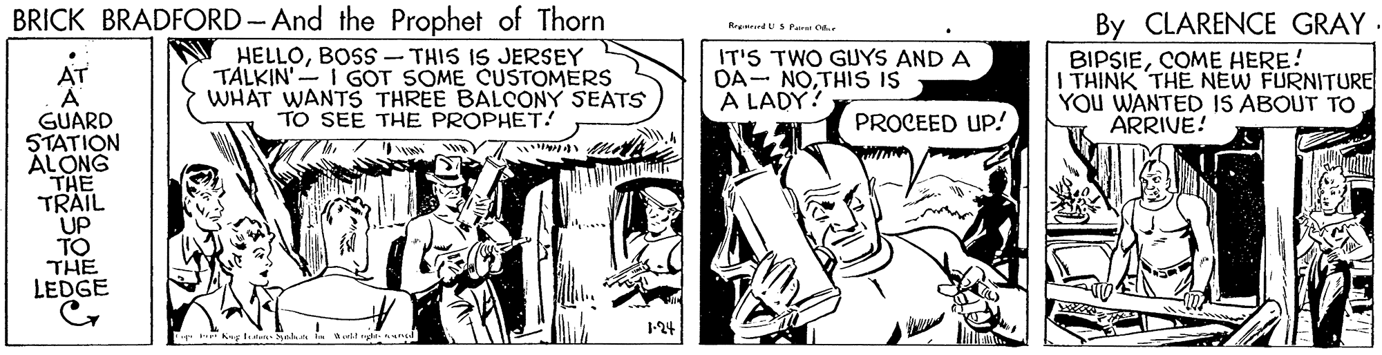 Art OCR: BRICK BRADFORD - And the Prophet of Thorn N HELLOBOSS - THIS IS JERSEY TALKIN'- I GOT SOME CUSTOMERS WHAT WANTS THREE BALCONY SEATS TO SEE THE PROPHET! By CLARENCE GRAY. BIPSIECOME HERE! I THINK THE NEW FURNITURE YOU WANTED IS ABOUT TO ARRIVE! Regurrd USPairai O IT'S TWO GUYS AND A DA- NOTHIS is A LADY? AT A GUARD STATION ÁLONG THE TRAIL UP TO THE LEDGE PROCEED UP! 1-24 . Aut ngte BRICK BRADFORD - And the Prophet of Thorn N HELLOBOSS - THIS IS JERSEY TALKIN'- I GOT SOME CUSTOMERS WHAT WANTS THREE BALCONY SEATS TO SEE THE PROPHET! By CLARENCE GRAY. BIPSIECOME HERE! I THINK THE NEW FURNITURE YOU WANTED IS ABOUT TO ARRIVE! Regurrd USPairai O IT'S TWO GUYS AND A DA- NOTHIS is A LADY? AT A GUARD STATION ÁLONG THE TRAIL UP TO THE LEDGE PROCEED UP! 1-24 . Aut ngte