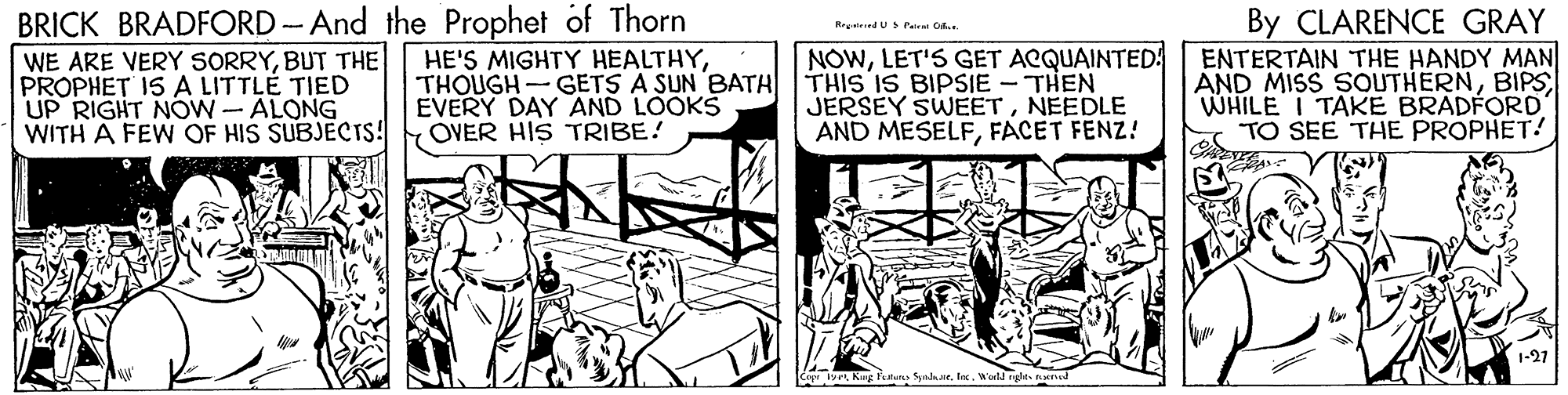 Parallel OCR: BRICK BRADFORD -And the Prophet of Thorn WE ARE VERY SORRYBUT THE PROPHET IS A LITTLE TIED UP RIGHT NOW-ALONG WITH A FEW OF HIS SUBJECTS! By CLARENCE GRAY ENTERTAIN THE HANDY MAN AND MISS SOUTHERNBIPS WHILE I TAKE BRADFORD TO SEE THE PROPHET! Hrgnirnd UPat D. HE'S MIGHTY HEALTHYTHOUGH- GETS A SUN BATH EVERY DAY AND LOOKS OVER HIS TRIBE! NOWLET'S GET ACQUAINTED: THIS IS BIPSIE - THEN JERSEY SWEETNEEDLE AND MESELFFACET FENZ! 1-27 19. Kug featen yaarWuld rglts ed BRICK BRADFORD -And the Prophet of Thorn WE ARE VERY SORRYBUT THE PROPHET IS A LITTLE TIED UP RIGHT NOW-ALONG WITH A FEW OF HIS SUBJECTS! By CLARENCE GRAY ENTERTAIN THE HANDY MAN AND MISS SOUTHERNBIPS WHILE I TAKE BRADFORD TO SEE THE PROPHET! Hrgnirnd UPat D. HE'S MIGHTY HEALTHYTHOUGH- GETS A SUN BATH EVERY DAY AND LOOKS OVER HIS TRIBE! NOWLET'S GET ACQUAINTED: THIS IS BIPSIE - THEN JERSEY SWEETNEEDLE AND MESELFFACET FENZ! 1-27 19. Kug featen yaarWuld rglts ed