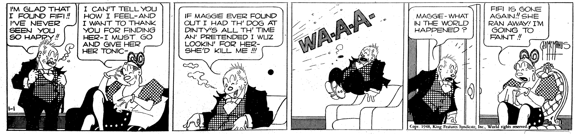 Illustration OCR: I'M GLAD THAT I FOUND FIEL! I'VE NEVER SEEN YOU SO HAPPY!! I CAN'T TELL YOU FIELIS GONE AGAIN! SHE RAN AWAY! I'M GOING TO FAINT ! I FEEL-AND IF MAGGIE EVER FOUND OUT I HAD TH' DOG AT DINTY'S ALL TH' TIME AN' PRETENDED I WLUZ LOOKIN' FOR HER- SHE'D KILL ME !! MAGGIE- WHAT IN THE WORLD HAPPENED ? HOW I WANT TO THANK YOU FOR FINDING HER-I MUST GO AND GIVE HER HER TONIC- WAAA- Copr. 1948World nghts reserved I'M GLAD THAT I FOUND FIEL! I'VE NEVER SEEN YOU SO HAPPY!! I CAN'T TELL YOU FIELIS GONE AGAIN! SHE RAN AWAY! I'M GOING TO FAINT ! I FEEL-AND IF MAGGIE EVER FOUND OUT I HAD TH' DOG AT DINTY'S ALL TH' TIME AN' PRETENDED I WLUZ LOOKIN' FOR HER- SHE'D KILL ME !! MAGGIE- WHAT IN THE WORLD HAPPENED ? HOW I WANT TO THANK YOU FOR FINDING HER-I MUST GO AND GIVE HER HER TONIC- WAAA- Copr. 1948King Features SyndicateWorld nghts reserved