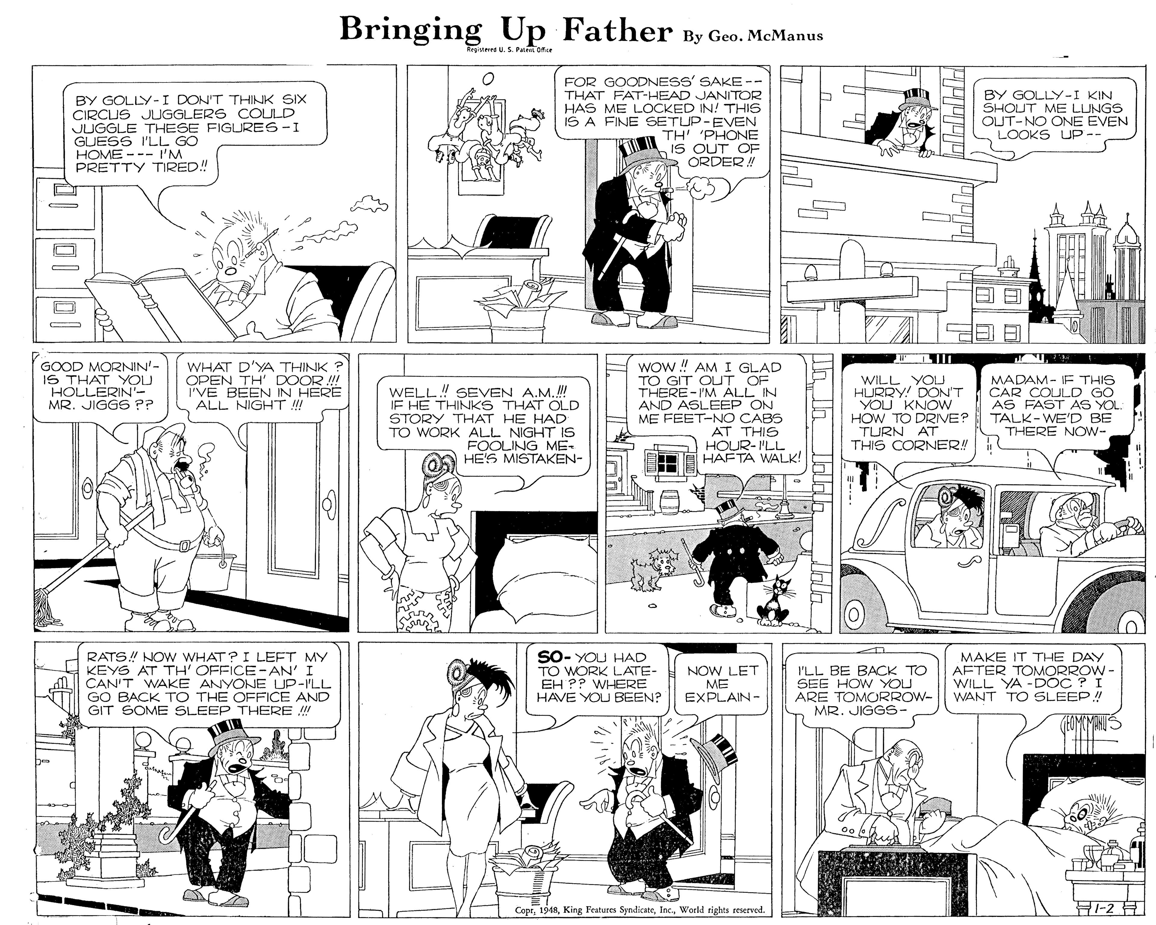 Illustration OCR: Bringing Up Father By Geo. McManus Regimrd U.S. Pai orcr BY GOLLY-I DON'T THINK SIX CIRCUS JUGGLERS COULD JUGGLE THESE FIGURES-I GUESS I'LL GO HOME --- I'M PRETTY TIRED! FOR GOODNESS' SAKE-- THAT FAT-HEAD JANITOR HAS ME LOCKED IN! THIS IS A FINE SETUP-EVEN TH' 'PHONE iS OUT OF ORDER! BY GOLLY-I KIN SHOUT ME LUNGS OUT-NO ONE EVEN LOOKS UP-- WOw ! AMI GLAD TO GIT OUT OF THERE-I'M ALL IN AND ASLEÉP ON ME FEET-NO CABS AT THIS HOUR- I'LL HAFTA WALK! GOOD MORNIN'- IS THAT YOU HOLLERIN'- MR. JIGGS P? WHAT D'YA THINK ? OPEN TH' DOOR !! I'VE BEEN IN HERE ALL NIGHT !! WELL.! SEVEN A.M.! IE HE THINKS THAT OLD STORY THAT HE HAD TO WORK ALL NIGHT IS FOOLING ME- HE'S MISTAKEN- WILL YOLU HURRY! DON'T YOU KNOW HOW TO DRIVE? TURN AT THIS CORNER! MADAM- IF THIS CAR COULD GO AS FAST AS YOL: TALK-WE'D BE THERE NOW- RATS! NOW WHAT? I LEFT MY KEYS AT TH' OFFICE-AN' I CAN'T WAKE ANYONE UP-ILL GO BACK TO THE OFFICE AND GIT SOME SLEEP THERE !! SO- YOU HAD TO WORK LATE- EH ?? WHERE HAVE YOU BEEN? NOW LET ME EXPLAIN- I'LL BE BACK TO SEE HOW YOU ARE TOMORROW- MR. JIGGS- MAKE IT THE DAY AFTER TOMORROW- WILL YA -DOC ? I WANT TO SLEEP! (EOMOMANUS CoprWorld rights reserved. 2? Bringing Up Father By Geo. McManus Regimrd U.S. Pai orcr BY GOLLY-I DON'T THINK SIX CIRCUS JUGGLERS COULD JUGGLE THESE FIGURES-I GUESS I'LL GO HOME --- I'M PRETTY TIRED! FOR GOODNESS' SAKE-- THAT FAT-HEAD JANITOR HAS ME LOCKED IN! THIS IS A FINE SETUP-EVEN TH' 'PHONE iS OUT OF ORDER! BY GOLLY-I KIN SHOUT ME LUNGS OUT-NO ONE EVEN LOOKS UP-- WOw ! AMI GLAD TO GIT OUT OF THERE-I'M ALL IN AND ASLEÉP ON ME FEET-NO CABS AT THIS HOUR- I'LL HAFTA WALK! GOOD MORNIN'- IS THAT YOU HOLLERIN'- MR. JIGGS P? WHAT D'YA THINK ? OPEN TH' DOOR !! I'VE BEEN IN HERE ALL NIGHT !! WELL.! SEVEN A.M.! IE HE THINKS THAT OLD STORY THAT HE HAD TO WORK ALL NIGHT IS FOOLING ME- HE'S MISTAKEN- WILL YOLU HURRY! DON'T YOU KNOW HOW TO DRIVE? TURN AT THIS CORNER! MADAM- IF THIS CAR COULD GO AS FAST AS YOL: TALK-WE'D BE THERE NOW- RATS! NOW WHAT? I LEFT MY KEYS AT TH' OFFICE-AN' I CAN'T WAKE ANYONE UP-ILL GO BACK TO THE OFFICE AND GIT SOME SLEEP THERE !! SO- YOU HAD TO WORK LATE- EH ?? WHERE HAVE YOU BEEN? NOW LET ME EXPLAIN- I'LL BE BACK TO SEE HOW YOU ARE TOMORROW- MR. JIGGS- MAKE IT THE DAY AFTER TOMORROW- WILL YA -DOC ? I WANT TO SLEEP! (EOMOMANUS CoprKing Features SyndicateWorld rights reserved. 2 ?