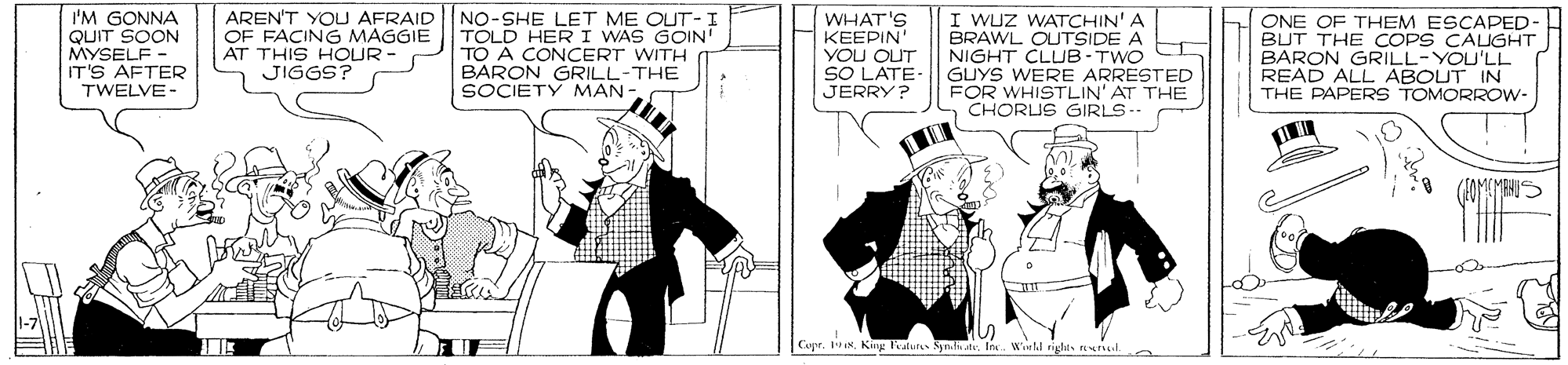 Illustration OCR: I'M GONNA QUIT SOON MYSELF - IT'S AFTER TWELVE - AREN'T YOU AFRAID OF FACING MAGGIE AT THIS HOUR JIGGS? NO-SHE LET ME OUT-I TOLD HER I WAS GOIN' TO A CONCERT WITH BARON GRILL-THE SOCIETY MAN WHAT'S ?EE?IN VOU OUT SO LATE- JERRY? I WUZ WATCHIN' A BRAWL OUTSIDE A NIGHT CLUB-TWO GUYS WERE ARRESTED FOR WHISTLIN' AT THE CHORLUS GIRLS.. ONE OF THEM ESCAPED- BUT THE COPS CAUGHT BARON GRILL-YOU'LL READ ALL ABOUT IN THE PAPERS TOMORROW- Copr. iNKing atul I'M GONNA QUIT SOON MYSELF - IT'S AFTER TWELVE - AREN'T YOU AFRAID OF FACING MAGGIE AT THIS HOUR JIGGS? NO-SHE LET ME OUT-I TOLD HER I WAS GOIN' TO A CONCERT WITH BARON GRILL-THE SOCIETY MAN WHAT'S ?EE?IN VOU OUT SO LATE- JERRY? I WUZ WATCHIN' A BRAWL OUTSIDE A NIGHT CLUB-TWO GUYS WERE ARRESTED FOR WHISTLIN' AT THE CHORLUS GIRLS.. ONE OF THEM ESCAPED- BUT THE COPS CAUGHT BARON GRILL-YOU'LL READ ALL ABOUT IN THE PAPERS TOMORROW- Copr. iNKing atul